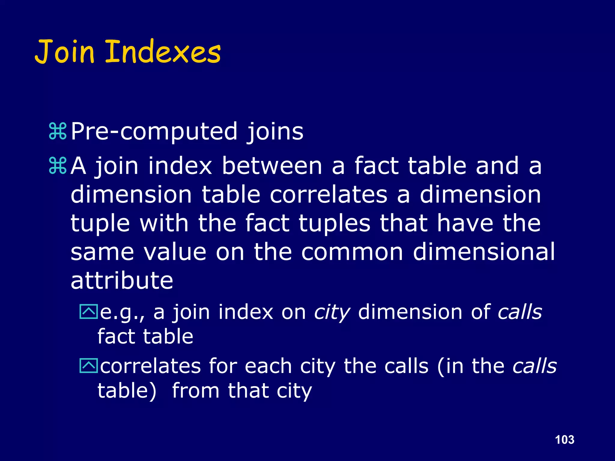 103
Join Indexes
Pre-computed joins
A join index between a fact table and a
dimension table correlates a dimension
tuple with the fact tuples that have the
same value on the common dimensional
attribute
e.g., a join index on city dimension of calls
fact table
correlates for each city the calls (in the calls
table) from that city
 