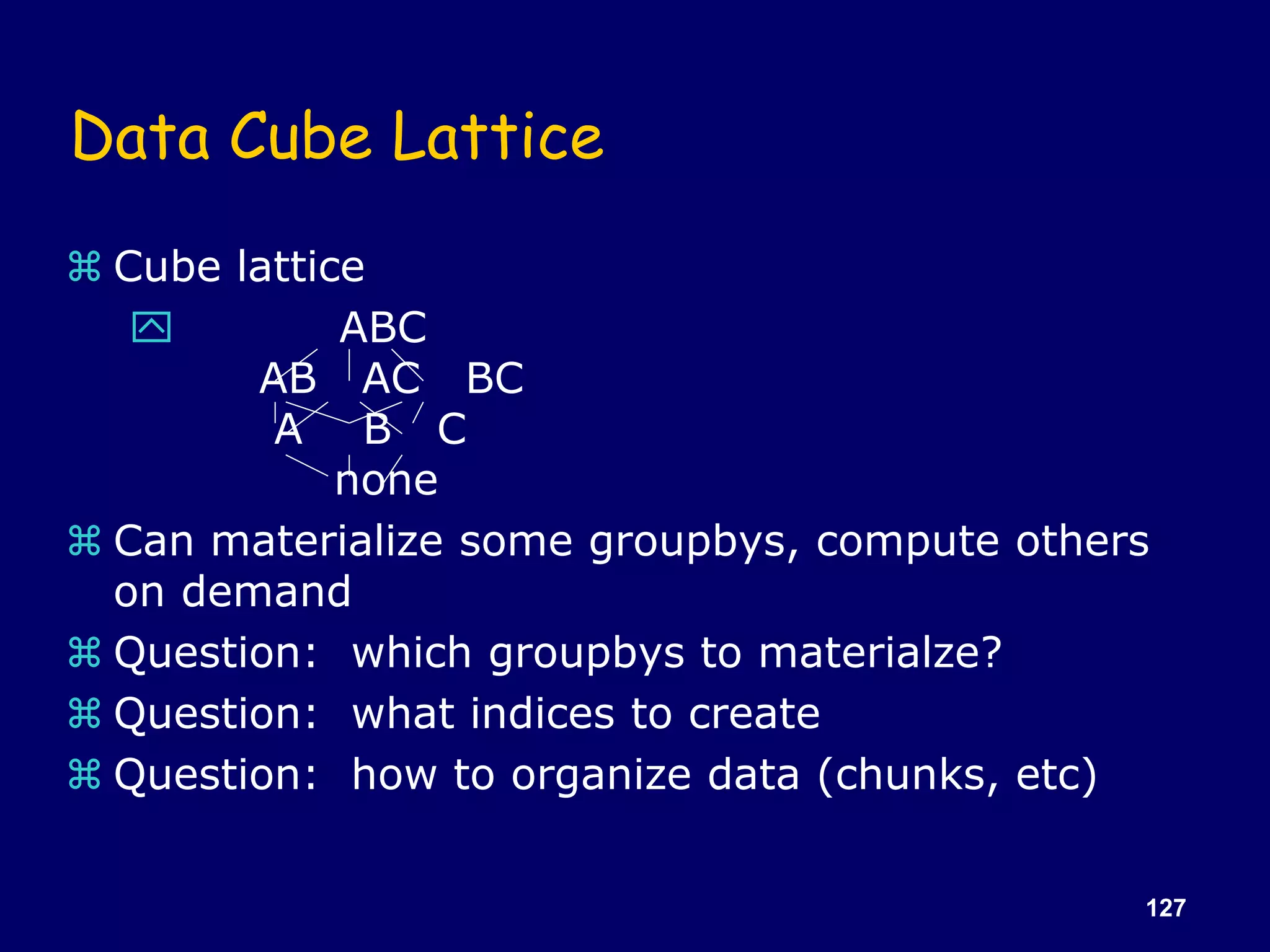 127
Data Cube Lattice
 Cube lattice
 ABC
AB AC BC
A B C
none
 Can materialize some groupbys, compute others
on demand
 Question: which groupbys to materialze?
 Question: what indices to create
 Question: how to organize data (chunks, etc)
 