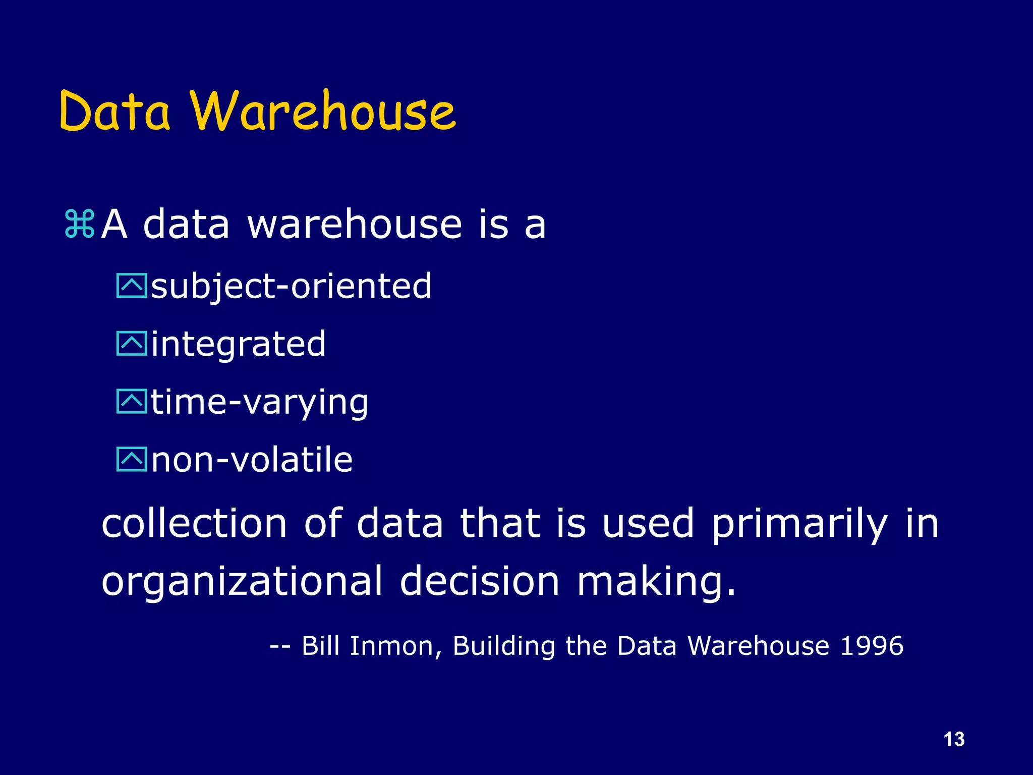 13
Data Warehouse
A data warehouse is a
subject-oriented
integrated
time-varying
non-volatile
collection of data that is used primarily in
organizational decision making.
-- Bill Inmon, Building the Data Warehouse 1996
 