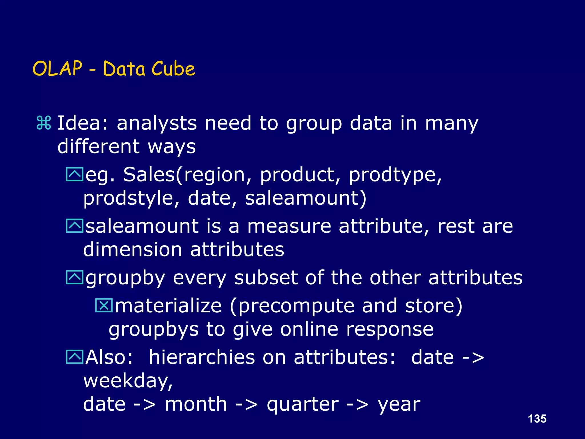 135
OLAP - Data Cube
 Idea: analysts need to group data in many
different ways
eg. Sales(region, product, prodtype,
prodstyle, date, saleamount)
saleamount is a measure attribute, rest are
dimension attributes
groupby every subset of the other attributes
materialize (precompute and store)
groupbys to give online response
Also: hierarchies on attributes: date ->
weekday,
date -> month -> quarter -> year
 
