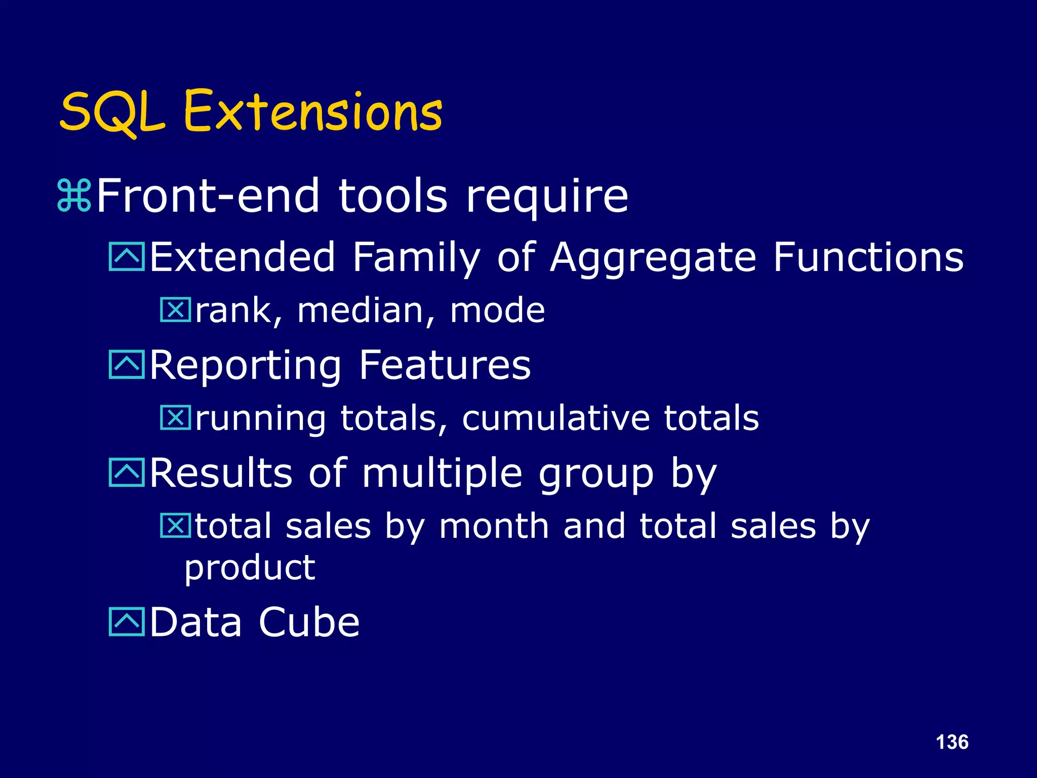 136
SQL Extensions
Front-end tools require
Extended Family of Aggregate Functions
rank, median, mode
Reporting Features
running totals, cumulative totals
Results of multiple group by
total sales by month and total sales by
product
Data Cube
 
