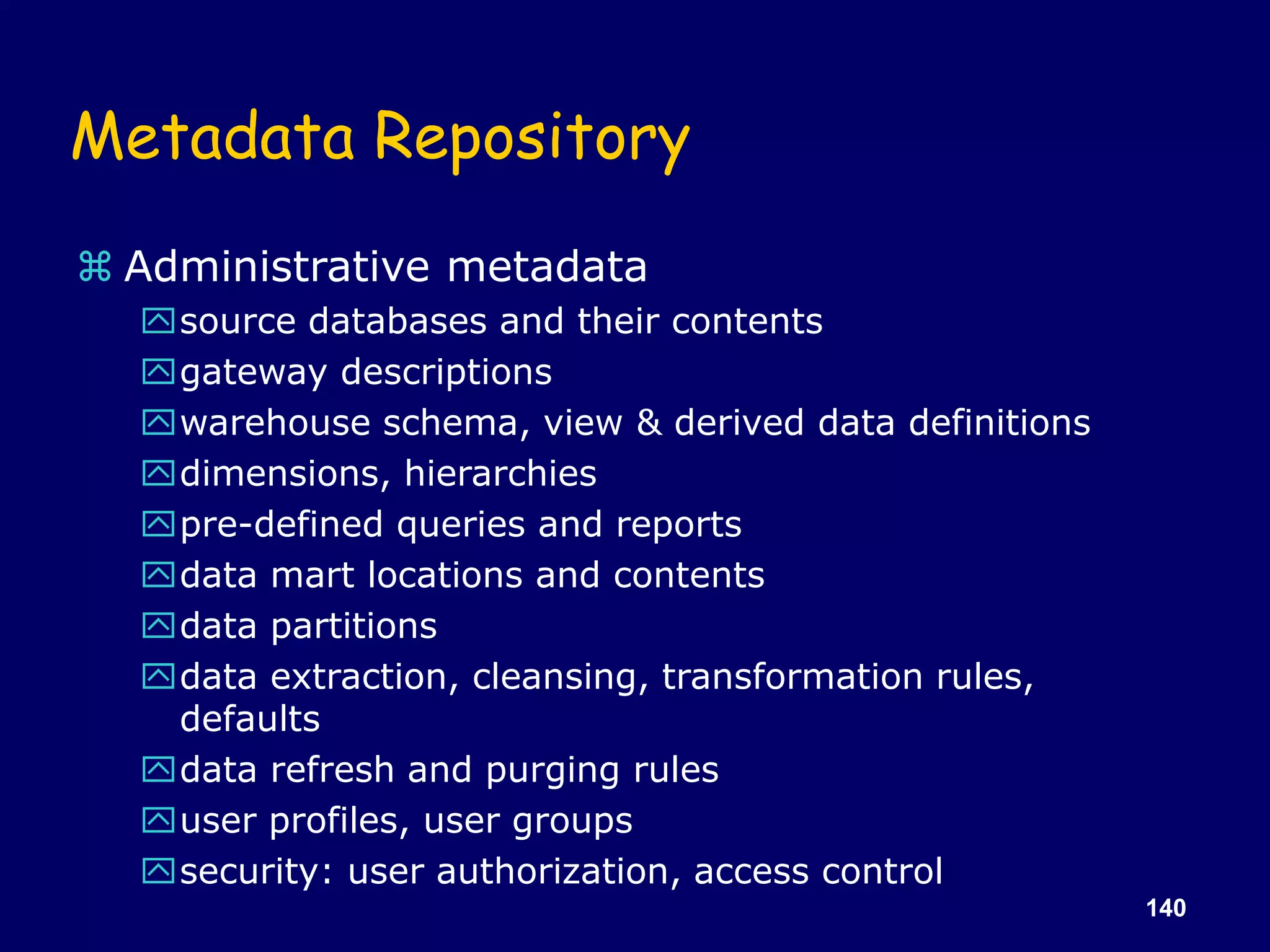 140
Metadata Repository
 Administrative metadata
source databases and their contents
gateway descriptions
warehouse schema, view & derived data definitions
dimensions, hierarchies
pre-defined queries and reports
data mart locations and contents
data partitions
data extraction, cleansing, transformation rules,
defaults
data refresh and purging rules
user profiles, user groups
security: user authorization, access control
 