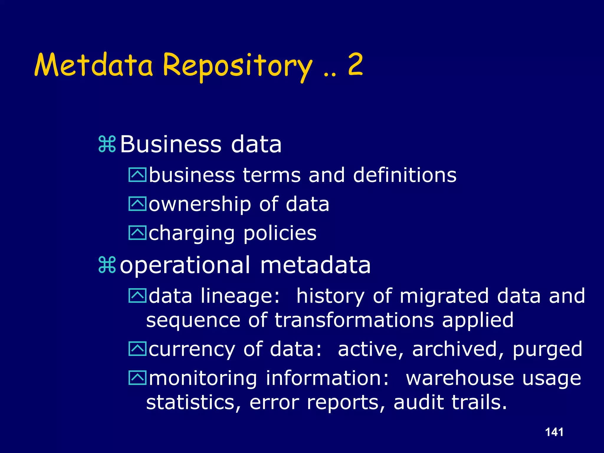 141
Metdata Repository .. 2
Business data
business terms and definitions
ownership of data
charging policies
operational metadata
data lineage: history of migrated data and
sequence of transformations applied
currency of data: active, archived, purged
monitoring information: warehouse usage
statistics, error reports, audit trails.
 