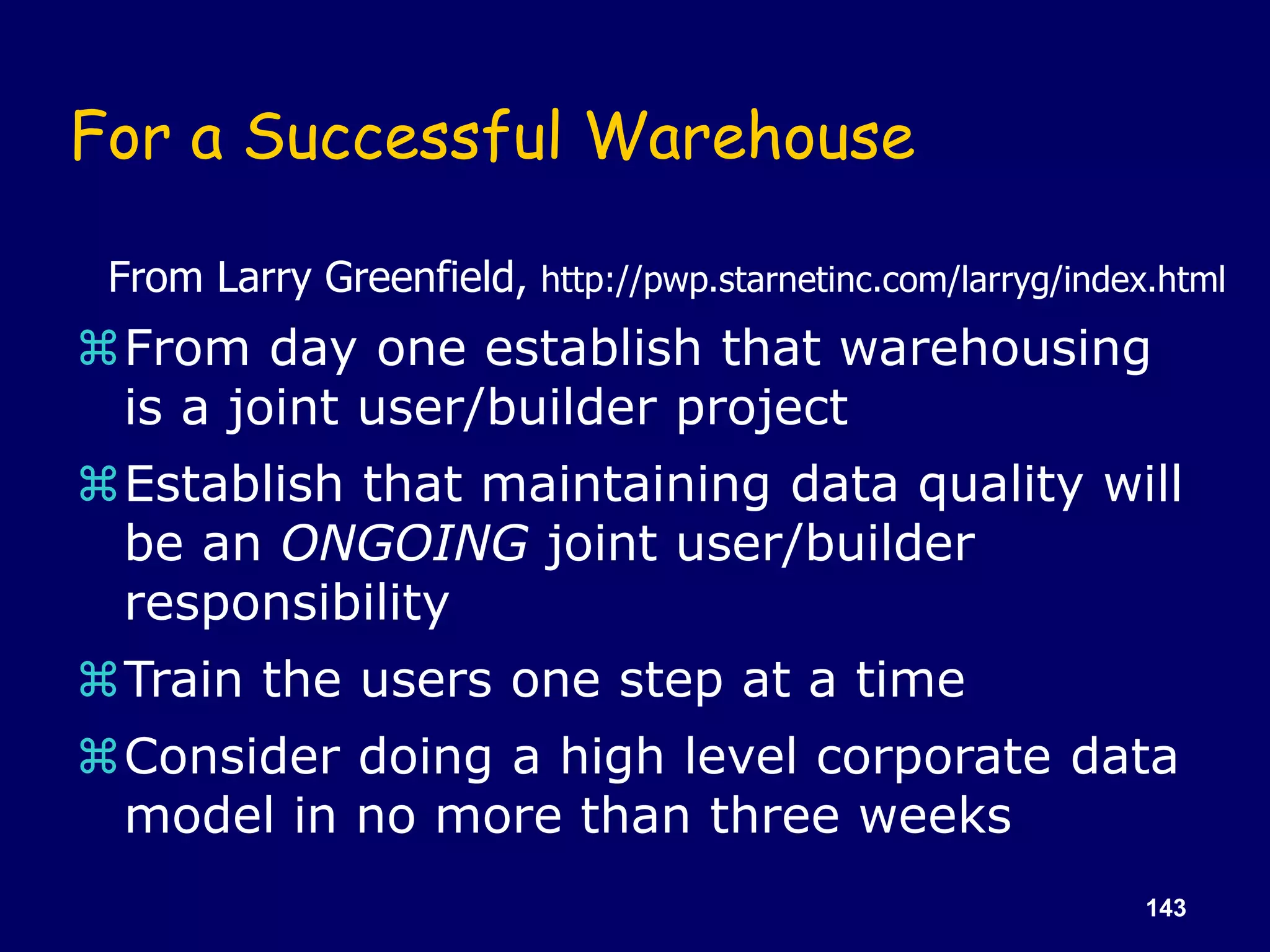 143
For a Successful Warehouse
From day one establish that warehousing
is a joint user/builder project
Establish that maintaining data quality will
be an ONGOING joint user/builder
responsibility
Train the users one step at a time
Consider doing a high level corporate data
model in no more than three weeks
From Larry Greenfield, http://pwp.starnetinc.com/larryg/index.html
 
