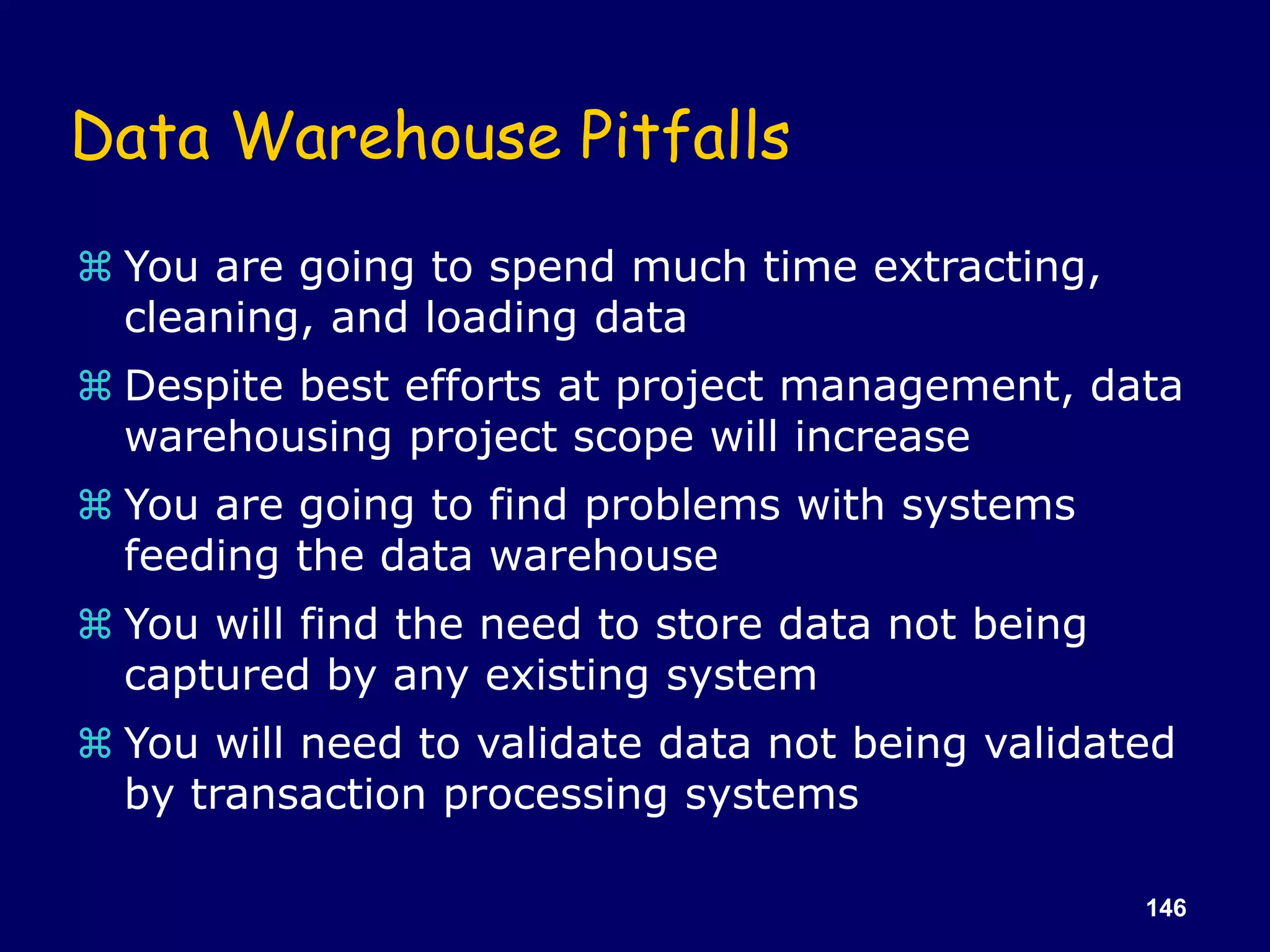 146
Data Warehouse Pitfalls
 You are going to spend much time extracting,
cleaning, and loading data
 Despite best efforts at project management, data
warehousing project scope will increase
 You are going to find problems with systems
feeding the data warehouse
 You will find the need to store data not being
captured by any existing system
 You will need to validate data not being validated
by transaction processing systems
 