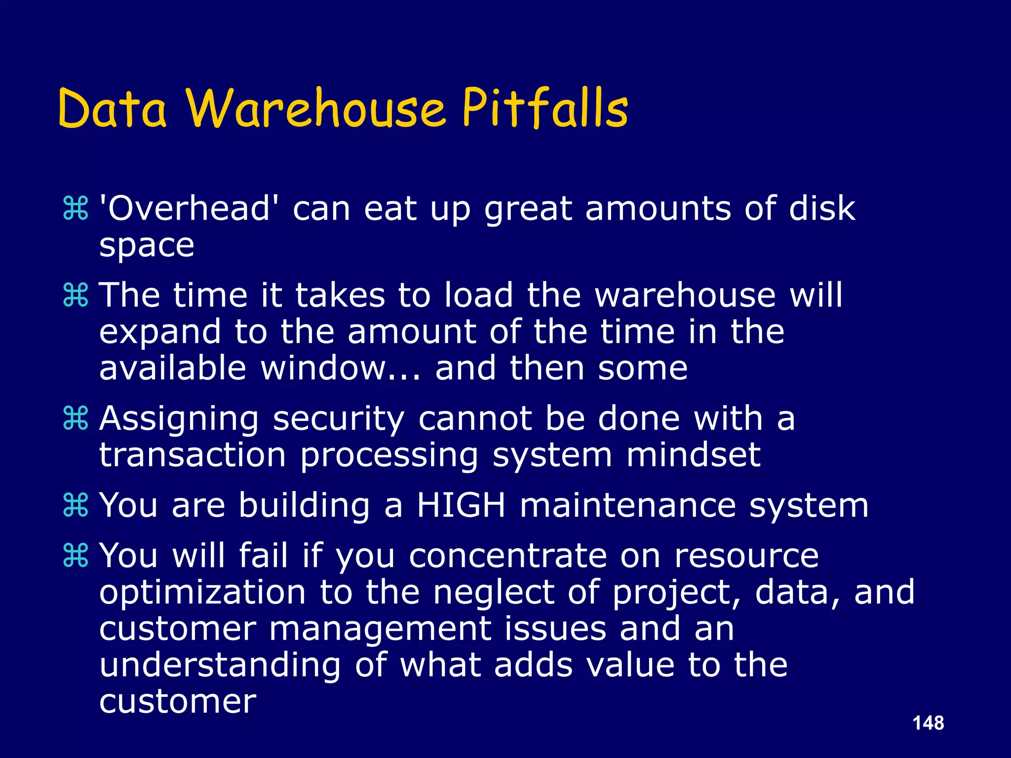 148
Data Warehouse Pitfalls
 'Overhead' can eat up great amounts of disk
space
 The time it takes to load the warehouse will
expand to the amount of the time in the
available window... and then some
 Assigning security cannot be done with a
transaction processing system mindset
 You are building a HIGH maintenance system
 You will fail if you concentrate on resource
optimization to the neglect of project, data, and
customer management issues and an
understanding of what adds value to the
customer
 