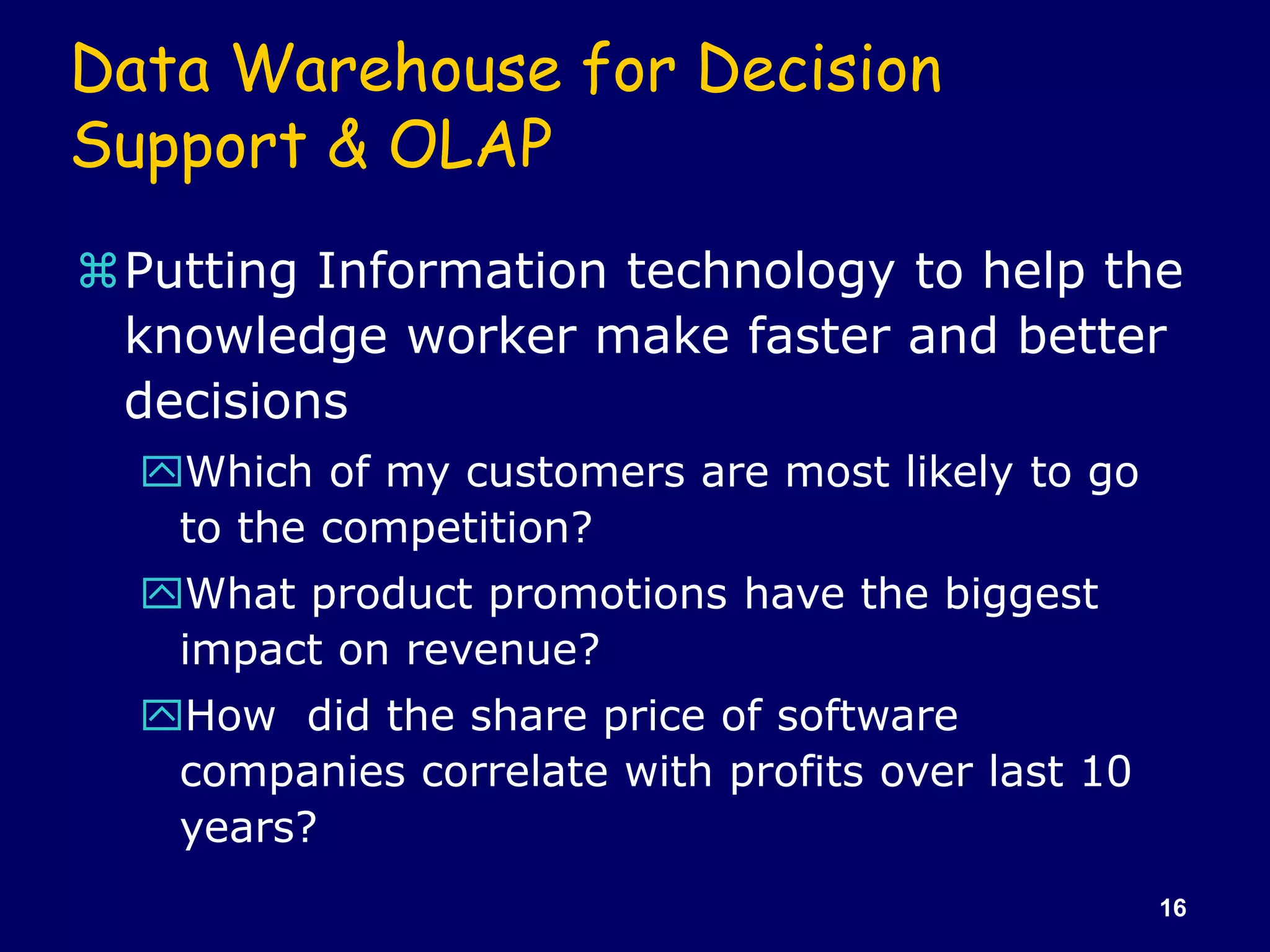 16
Data Warehouse for Decision
Support & OLAP
Putting Information technology to help the
knowledge worker make faster and better
decisions
Which of my customers are most likely to go
to the competition?
What product promotions have the biggest
impact on revenue?
How did the share price of software
companies correlate with profits over last 10
years?
 