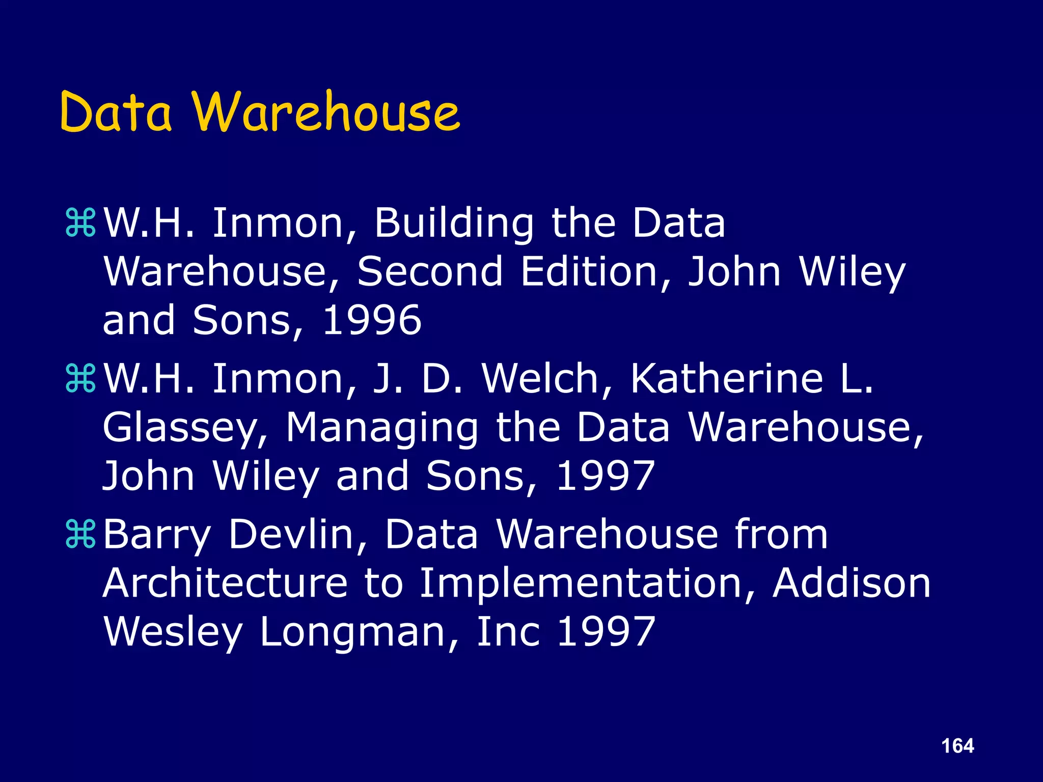 164
Data Warehouse
W.H. Inmon, Building the Data
Warehouse, Second Edition, John Wiley
and Sons, 1996
W.H. Inmon, J. D. Welch, Katherine L.
Glassey, Managing the Data Warehouse,
John Wiley and Sons, 1997
Barry Devlin, Data Warehouse from
Architecture to Implementation, Addison
Wesley Longman, Inc 1997
 
