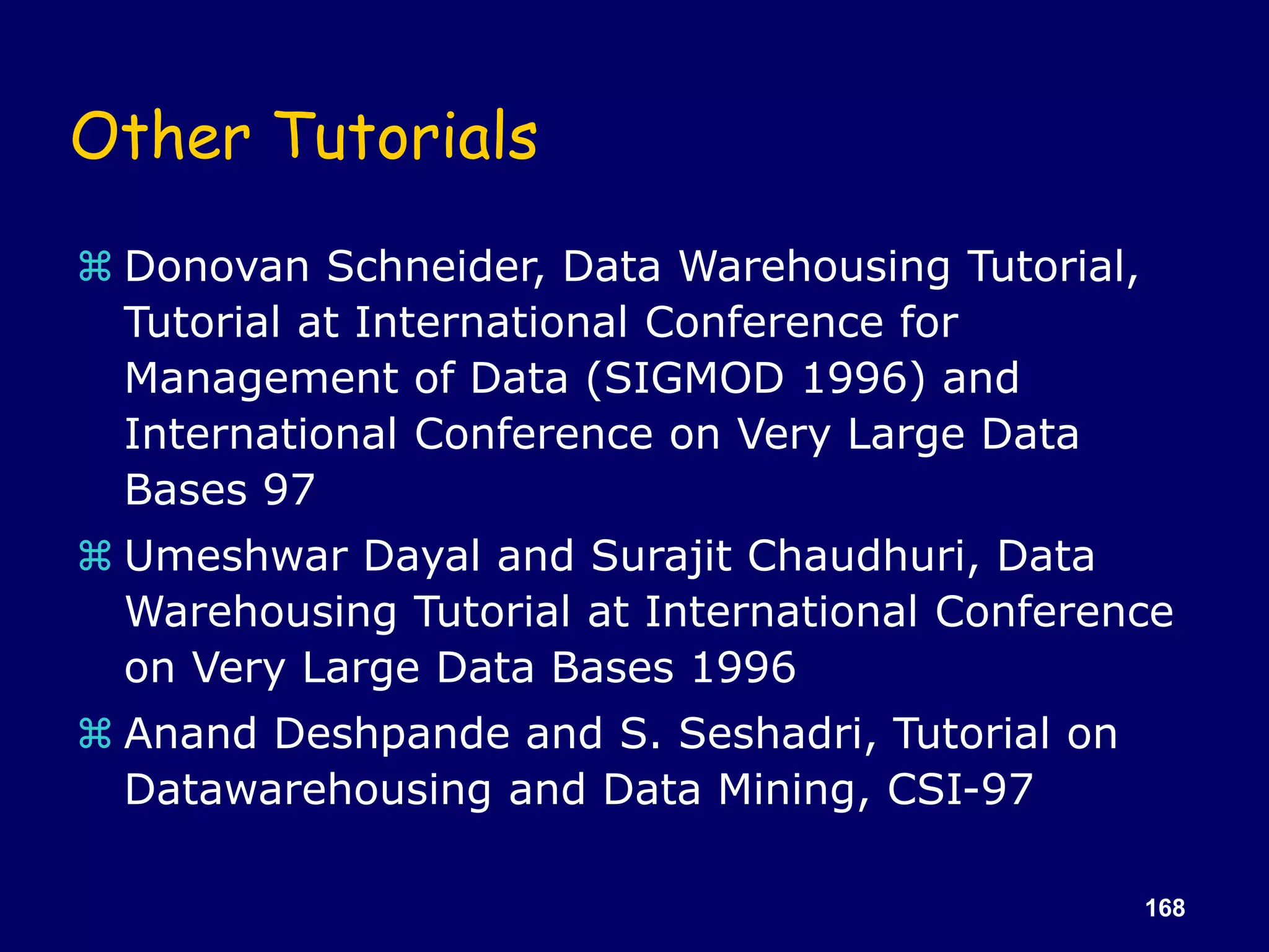 168
Other Tutorials
 Donovan Schneider, Data Warehousing Tutorial,
Tutorial at International Conference for
Management of Data (SIGMOD 1996) and
International Conference on Very Large Data
Bases 97
 Umeshwar Dayal and Surajit Chaudhuri, Data
Warehousing Tutorial at International Conference
on Very Large Data Bases 1996
 Anand Deshpande and S. Seshadri, Tutorial on
Datawarehousing and Data Mining, CSI-97
 