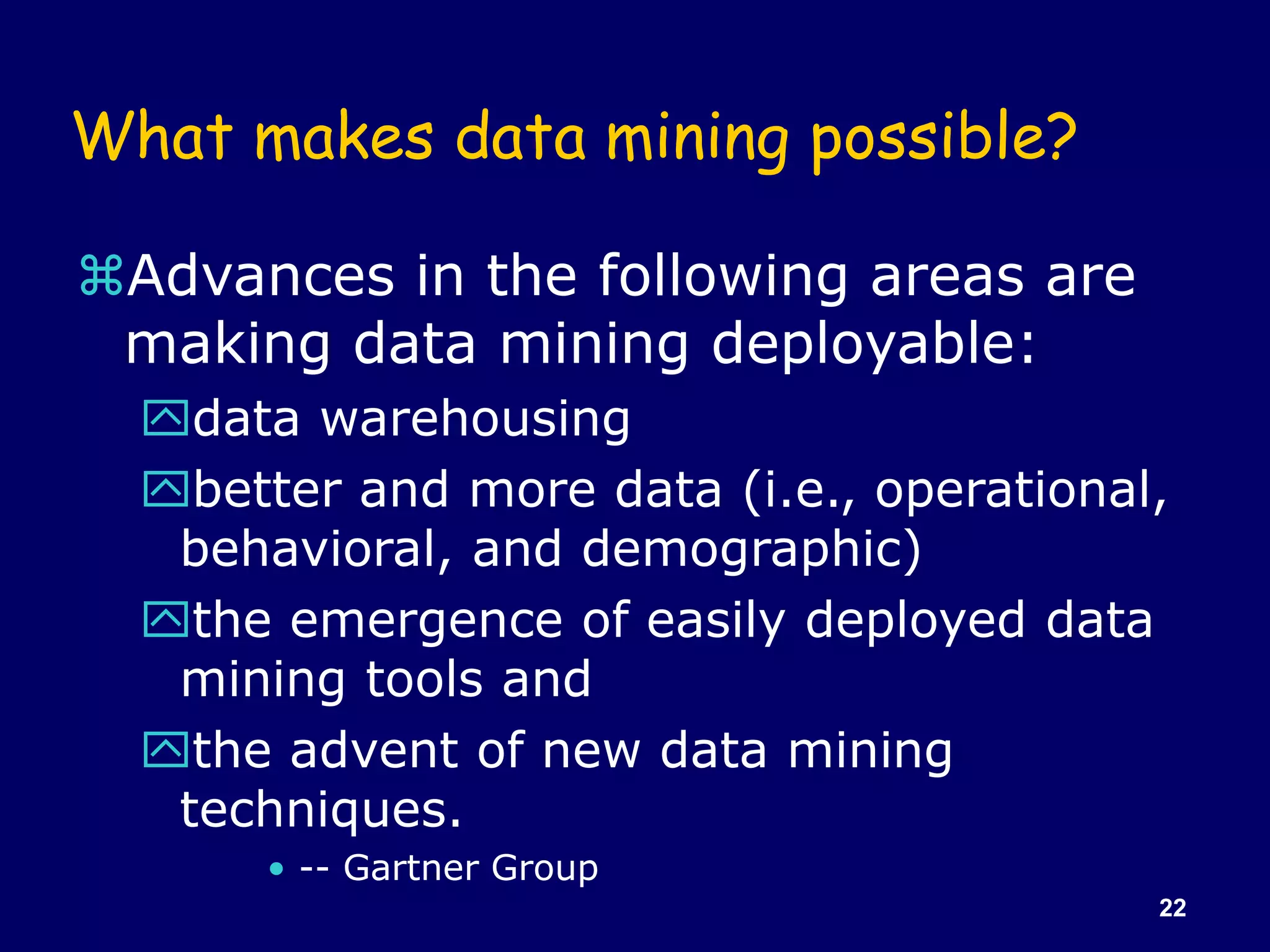 22
What makes data mining possible?
Advances in the following areas are
making data mining deployable:
data warehousing
better and more data (i.e., operational,
behavioral, and demographic)
the emergence of easily deployed data
mining tools and
the advent of new data mining
techniques.
• -- Gartner Group
 