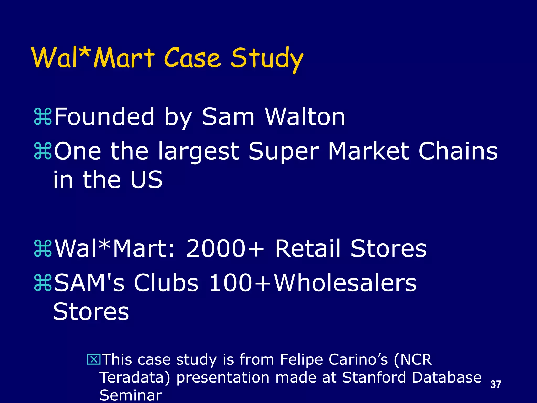 37
Wal*Mart Case Study
Founded by Sam Walton
One the largest Super Market Chains
in the US
Wal*Mart: 2000+ Retail Stores
SAM's Clubs 100+Wholesalers
Stores
This case study is from Felipe Carino’s (NCR
Teradata) presentation made at Stanford Database
Seminar
 