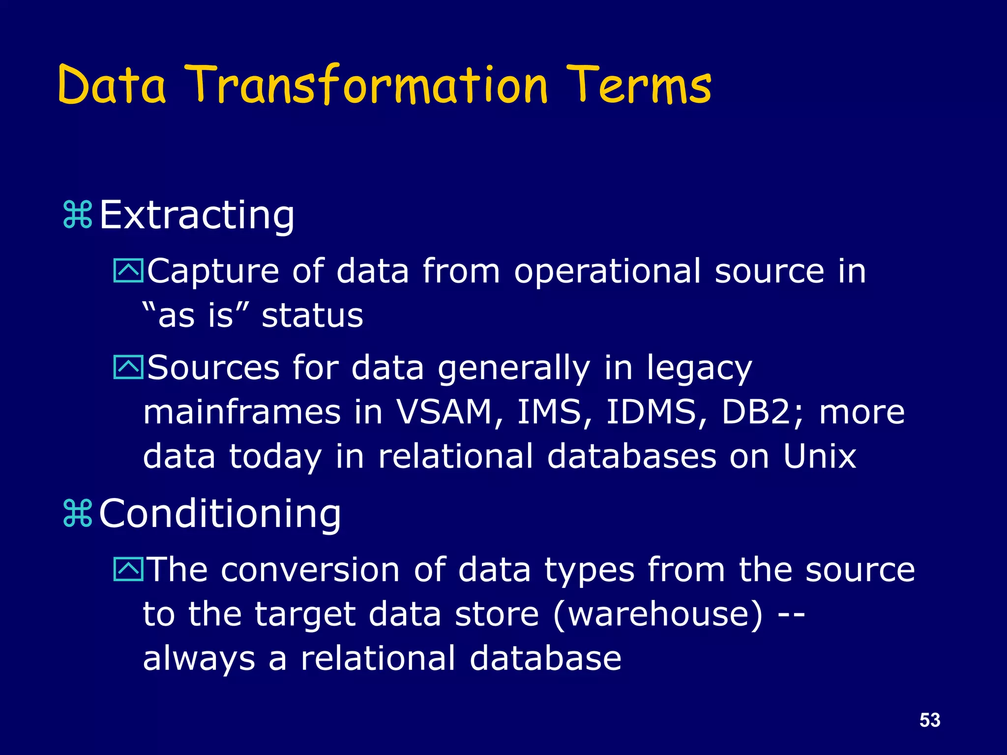 53
Data Transformation Terms
Extracting
Capture of data from operational source in
“as is” status
Sources for data generally in legacy
mainframes in VSAM, IMS, IDMS, DB2; more
data today in relational databases on Unix
Conditioning
The conversion of data types from the source
to the target data store (warehouse) --
always a relational database
 