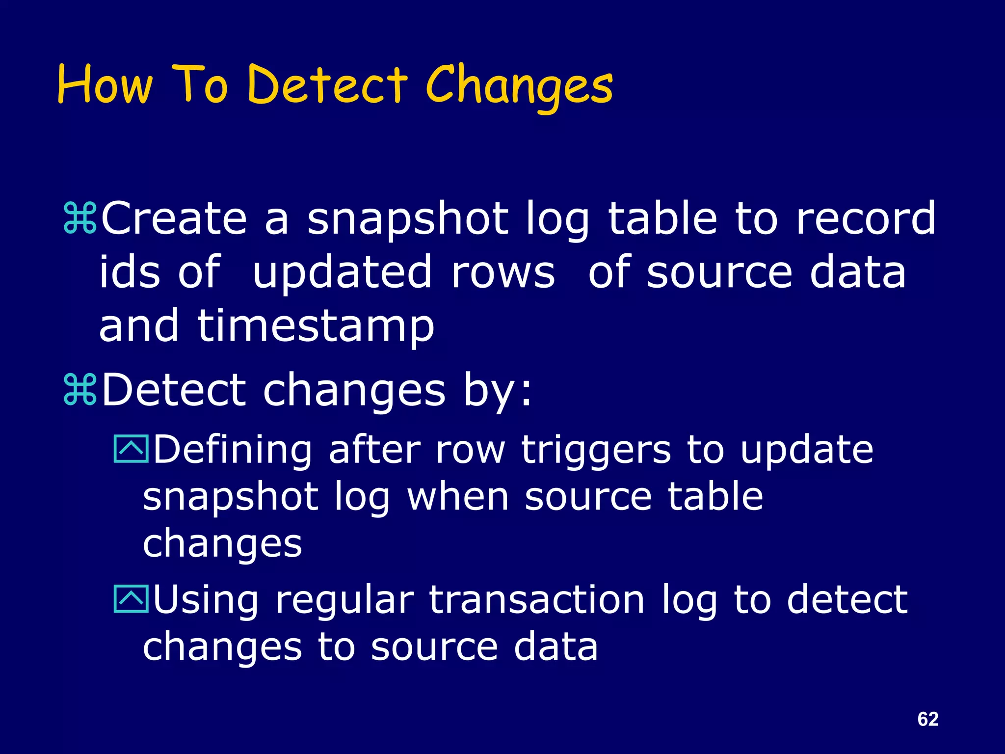 62
How To Detect Changes
Create a snapshot log table to record
ids of updated rows of source data
and timestamp
Detect changes by:
Defining after row triggers to update
snapshot log when source table
changes
Using regular transaction log to detect
changes to source data
 