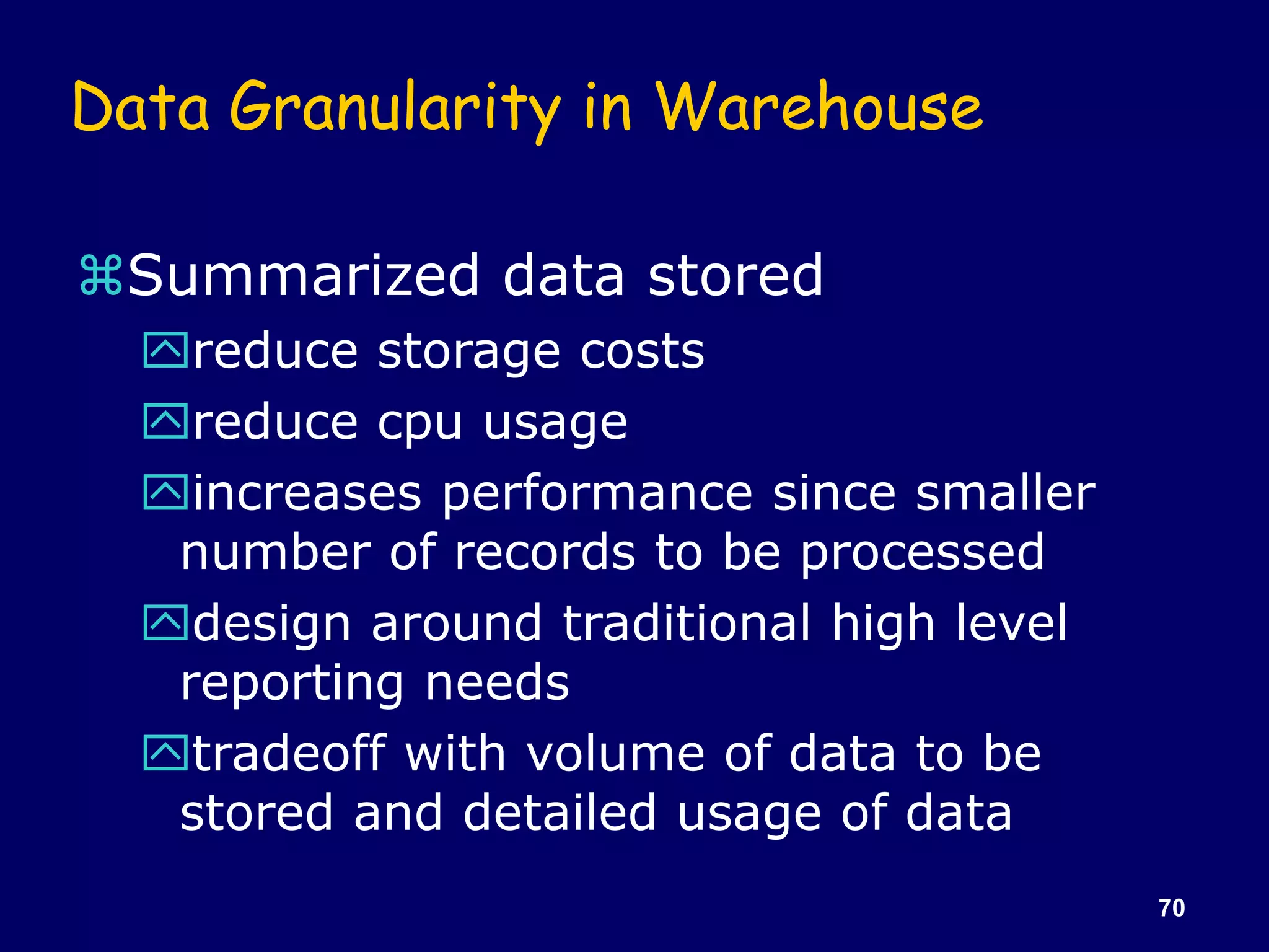 70
Data Granularity in Warehouse
Summarized data stored
reduce storage costs
reduce cpu usage
increases performance since smaller
number of records to be processed
design around traditional high level
reporting needs
tradeoff with volume of data to be
stored and detailed usage of data
 
