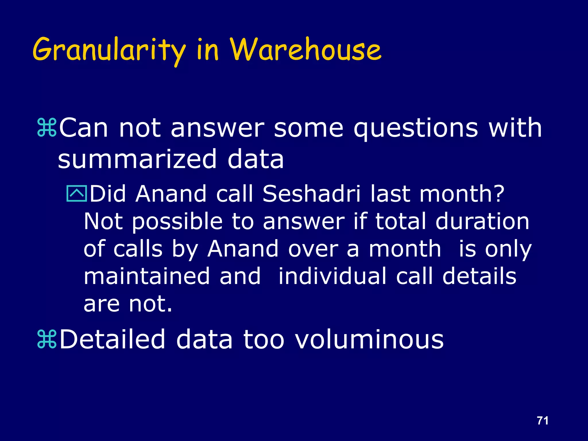 71
Granularity in Warehouse
Can not answer some questions with
summarized data
Did Anand call Seshadri last month?
Not possible to answer if total duration
of calls by Anand over a month is only
maintained and individual call details
are not.
Detailed data too voluminous
 