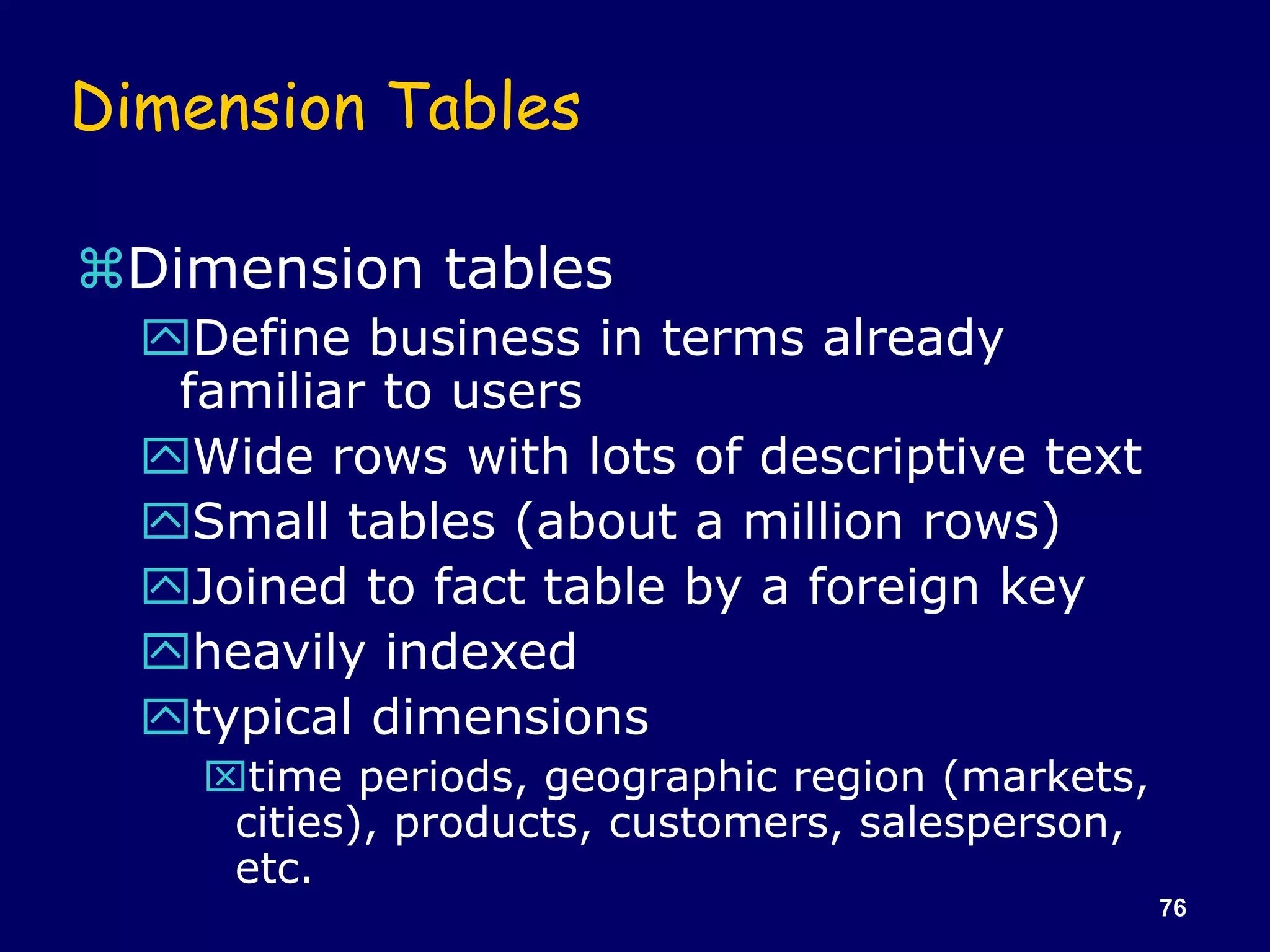 76
Dimension Tables
Dimension tables
Define business in terms already
familiar to users
Wide rows with lots of descriptive text
Small tables (about a million rows)
Joined to fact table by a foreign key
heavily indexed
typical dimensions
time periods, geographic region (markets,
cities), products, customers, salesperson,
etc.
 
