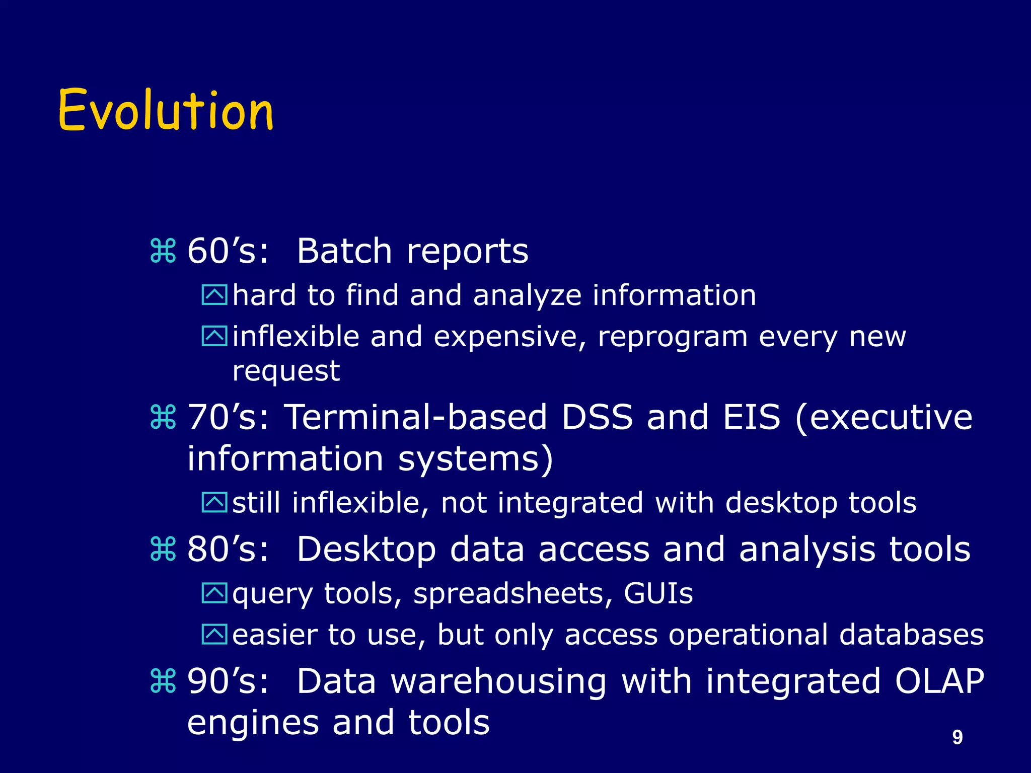 9
Evolution
 60’s: Batch reports
hard to find and analyze information
inflexible and expensive, reprogram every new
request
 70’s: Terminal-based DSS and EIS (executive
information systems)
still inflexible, not integrated with desktop tools
 80’s: Desktop data access and analysis tools
query tools, spreadsheets, GUIs
easier to use, but only access operational databases
 90’s: Data warehousing with integrated OLAP
engines and tools
 