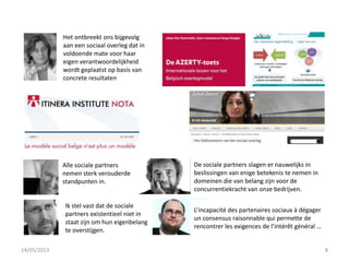 Alle sociale partners
nemen sterk verouderde
standpunten in.
De sociale partners slagen er nauwelijks in
beslissingen van enige betekenis te nemen in
domeinen die van belang zijn voor de
concurrentiekracht van onze bedrijven.
Ik stel vast dat de sociale
partners existentieel niet in
staat zijn om hun eigenbelang
te overstijgen.
L’incapacité des partenaires sociaux à dégager
un consensus raisonnable qui permette de
rencontrer les exigences de l’intérêt général …
Het ontbreekt ons bijgevolg
aan een sociaal overleg dat in
voldoende mate voor haar
eigen verantwoordelijkheid
wordt geplaatst op basis van
concrete resultaten
14/05/2013 8
 