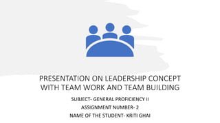 PRESENTATION ON LEADERSHIP CONCEPT
WITH TEAM WORK AND TEAM BUILDING
SUBJECT- GENERAL PROFICIENCY II
ASSIGNMENT NUMBER- 2
NAME OF THE STUDENT- KRITI GHAI
 
