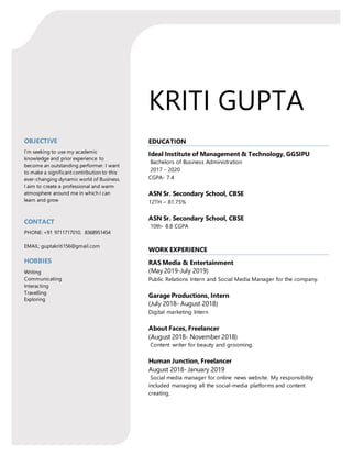 KRITI GUPTA
OBJECTIVE
I’m seeking to use my academic
knowledge and prior experience to
become an outstanding performer. I want
to make a significant contribution to this
ever-changing dynamic world of Business.
I aim to create a professional and warm
atmosphere around me in which I can
learn and grow
CONTACT
PHONE: +91 9711717010, 8368951454
EMAIL: guptakriti156@gmail.com
HOBBIES
Writing
Communicating
Interacting
Travelling
Exploring
EDUCATION
Ideal Institute of Management & Technology, GGSIPU
Bachelors of Business Administration
2017 - 2020
CGPA- 7.4
ASN Sr. Secondary School, CBSE
12TH – 81.75%
ASN Sr. Secondary School, CBSE
10th- 8.8 CGPA
WORK EXPERIENCE
RAS Media & Entertainment
(May 2019-July 2019)
Public Relations Intern and Social Media Manager for the company.
Garage Productions, Intern
(July 2018- August 2018)
Digital marketing Intern
About Faces, Freelancer
(August 2018- November 2018)
Content writer for beauty and grooming.
Human Junction, Freelancer
August 2018- January 2019
Social media manager for online news website. My responsibility
included managing all the social-media platforms and content
creating.
 