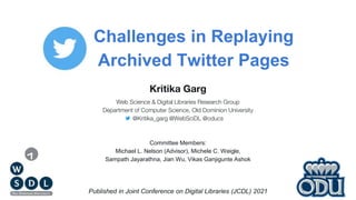 Challenges in Replaying
Archived Twitter Pages
Published in Joint Conference on Digital Libraries (JCDL) 2021
Kritika Garg
Web Science & Digital Libraries Research Group
Department of Computer Science, Old Dominion University
@Kritika_garg @WebSciDL @oducs
Committee Members:
Michael L. Nelson (Advisor), Michele C. Weigle,
Sampath Jayarathna, Jian Wu, Vikas Ganjigunte Ashok
 