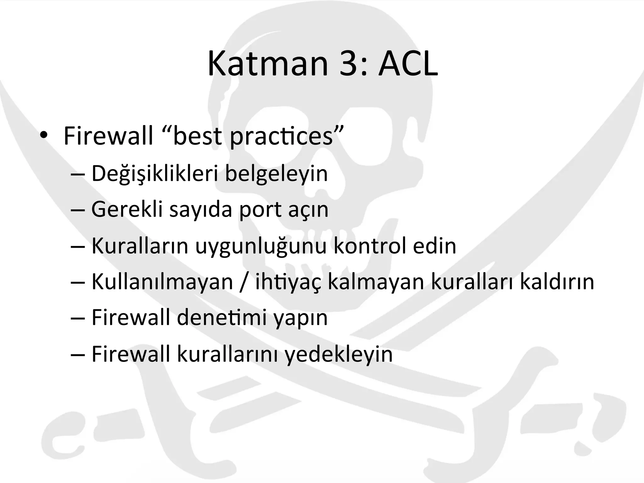 Katman	
  3:	
  ACL	
  
•  Firewall	
  “best	
  prac3ces”	
  
– Değişiklikleri	
  belgeleyin	
  
– Gerekli	
  sayıda	
  port	
  açın	
  
– Kuralların	
  uygunluğunu	
  kontrol	
  edin	
  
– Kullanılmayan	
  /	
  ih3yaç	
  kalmayan	
  kuralları	
  kaldırın	
  
– Firewall	
  dene3mi	
  yapın	
  
– Firewall	
  kurallarını	
  yedekleyin	
  
	
  
 