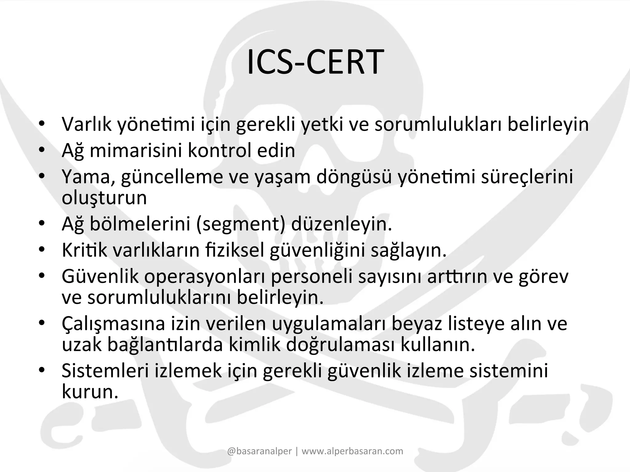 ICS-­‐CERT	
  
•  Varlık	
  yöne3mi	
  için	
  gerekli	
  yetki	
  ve	
  sorumlulukları	
  belirleyin	
  	
  
•  Ağ	
  mimarisini	
  kontrol	
  edin	
  	
  
•  Yama,	
  güncelleme	
  ve	
  yaşam	
  döngüsü	
  yöne3mi	
  süreçlerini	
  
oluşturun	
  
•  Ağ	
  bölmelerini	
  (segment)	
  düzenleyin.	
  
•  Kri3k	
  varlıkların	
  ﬁziksel	
  güvenliğini	
  sağlayın.	
  	
  
•  Güvenlik	
  operasyonları	
  personeli	
  sayısını	
  arUrın	
  ve	
  görev	
  
ve	
  sorumluluklarını	
  belirleyin.	
  	
  
•  Çalışmasına	
  izin	
  verilen	
  uygulamaları	
  beyaz	
  listeye	
  alın	
  ve	
  
uzak	
  bağlan€larda	
  kimlik	
  doğrulaması	
  kullanın.	
  	
  
•  Sistemleri	
  izlemek	
  için	
  gerekli	
  güvenlik	
  izleme	
  sistemini	
  
kurun.	
  
@basaranalper	
  |	
  www.alperbasaran.com	
  
 