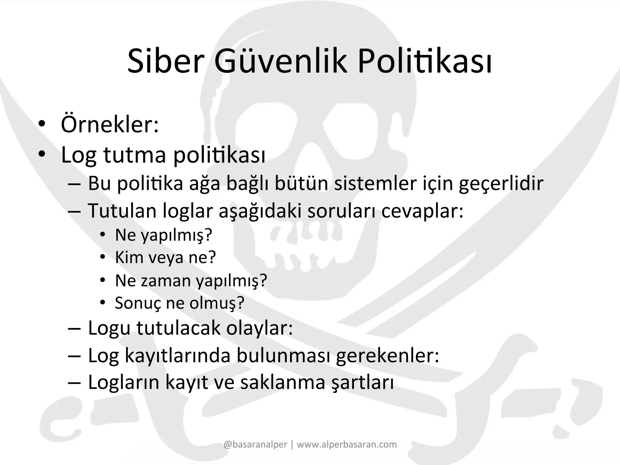 Siber	
  Güvenlik	
  Poli3kası	
  
•  Örnekler:	
  
•  Log	
  tutma	
  poli3kası	
  
–  Bu	
  poli3ka	
  ağa	
  bağlı	
  bütün	
  sistemler	
  için	
  geçerlidir	
  
–  Tutulan	
  loglar	
  aşağıdaki	
  soruları	
  cevaplar:	
  
•  Ne	
  yapılmış?	
  
•  Kim	
  veya	
  ne?	
  
•  Ne	
  zaman	
  yapılmış?	
  
•  Sonuç	
  ne	
  olmuş?	
  
–  Logu	
  tutulacak	
  olaylar:	
  
–  Log	
  kayıtlarında	
  bulunması	
  gerekenler:	
  
–  Logların	
  kayıt	
  ve	
  saklanma	
  şartları	
  
@basaranalper	
  |	
  www.alperbasaran.com	
  
 