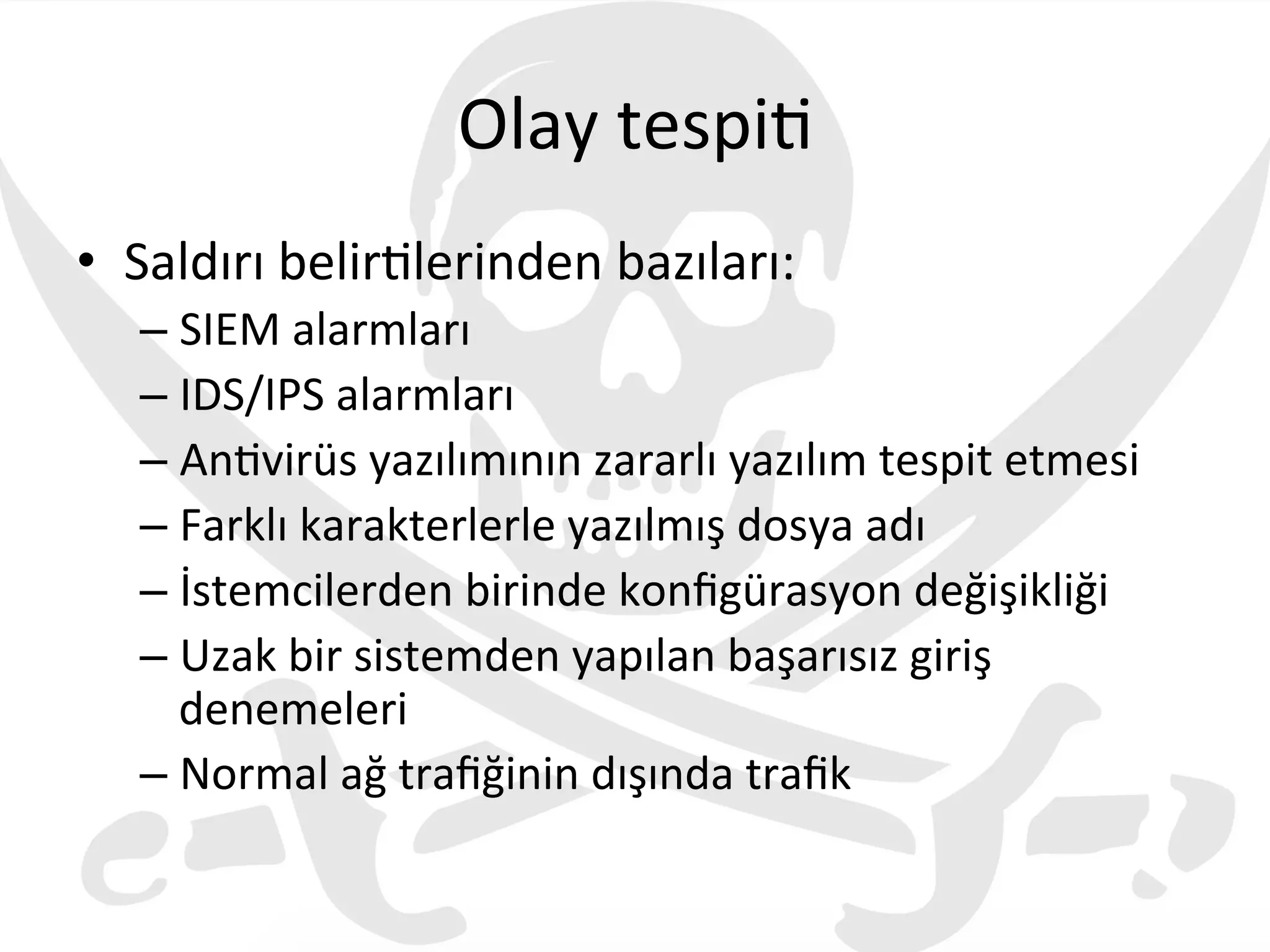 Olay	
  tespi3	
  
•  Saldırı	
  belir3lerinden	
  bazıları:	
  
– SIEM	
  alarmları	
  
– IDS/IPS	
  alarmları	
  
– An3virüs	
  yazılımının	
  zararlı	
  yazılım	
  tespit	
  etmesi	
  
– Farklı	
  karakterlerle	
  yazılmış	
  dosya	
  adı	
  
– İstemcilerden	
  birinde	
  konﬁgürasyon	
  değişikliği	
  
– Uzak	
  bir	
  sistemden	
  yapılan	
  başarısız	
  giriş	
  
denemeleri	
  
– Normal	
  ağ	
  traﬁğinin	
  dışında	
  traﬁk	
  
 