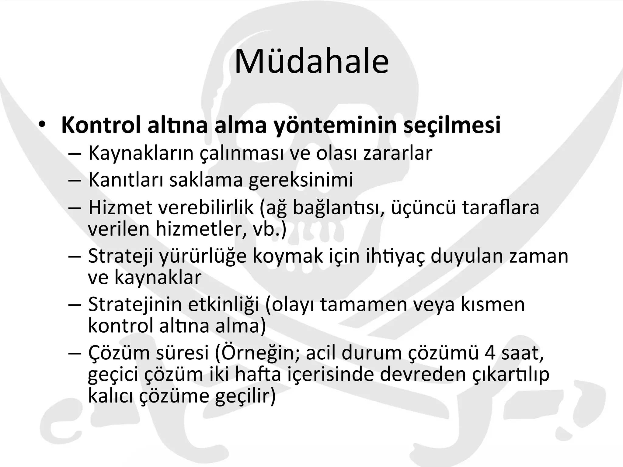 Müdahale	
  
•  Kontrol	
  alJna	
  alma	
  yönteminin	
  seçilmesi	
  
–  Kaynakların	
  çalınması	
  ve	
  olası	
  zararlar	
  
–  Kanıtları	
  saklama	
  gereksinimi	
  
–  Hizmet	
  verebilirlik	
  (ağ	
  bağlan€sı,	
  üçüncü	
  taraﬂara	
  
verilen	
  hizmetler,	
  vb.)	
  
–  Strateji	
  yürürlüğe	
  koymak	
  için	
  ih3yaç	
  duyulan	
  zaman	
  
ve	
  kaynaklar	
  
–  Stratejinin	
  etkinliği	
  (olayı	
  tamamen	
  veya	
  kısmen	
  
kontrol	
  al€na	
  alma)	
  
–  Çözüm	
  süresi	
  (Örneğin;	
  acil	
  durum	
  çözümü	
  4	
  saat,	
  
geçici	
  çözüm	
  iki	
  haza	
  içerisinde	
  devreden	
  çıkar€lıp	
  
kalıcı	
  çözüme	
  geçilir)	
  	
  
 