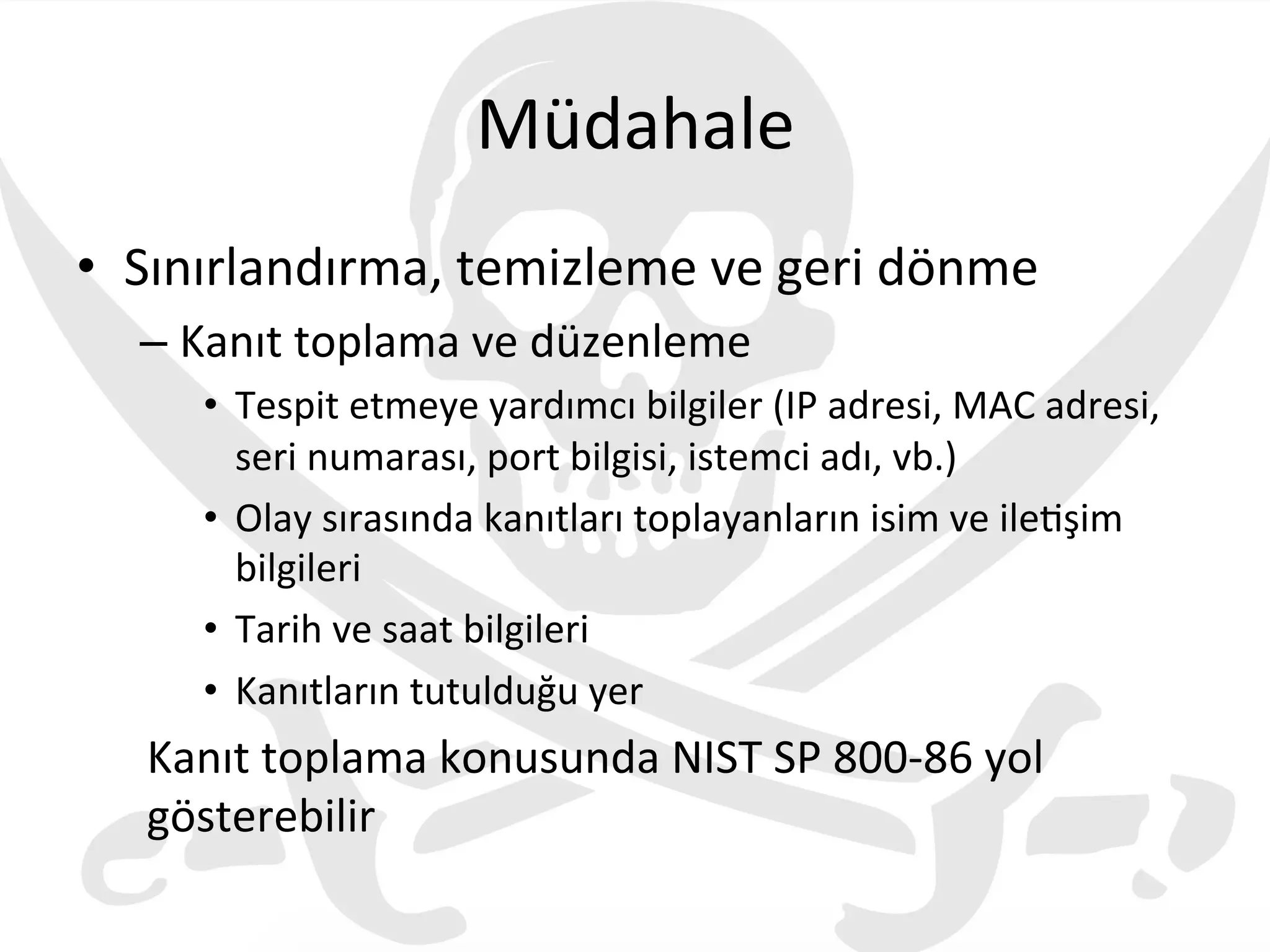 Müdahale	
  
•  Sınırlandırma,	
  temizleme	
  ve	
  geri	
  dönme	
  
– Kanıt	
  toplama	
  ve	
  düzenleme	
  
•  Tespit	
  etmeye	
  yardımcı	
  bilgiler	
  (IP	
  adresi,	
  MAC	
  adresi,	
  
seri	
  numarası,	
  port	
  bilgisi,	
  istemci	
  adı,	
  vb.)	
  
•  Olay	
  sırasında	
  kanıtları	
  toplayanların	
  isim	
  ve	
  ile3şim	
  
bilgileri	
  
•  Tarih	
  ve	
  saat	
  bilgileri	
  
•  Kanıtların	
  tutulduğu	
  yer	
  
Kanıt	
  toplama	
  konusunda	
  NIST	
  SP	
  800-­‐86	
  yol	
  
gösterebilir	
  
 