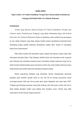 Kritik Artikel

  Tajuk Artikel : ICT dalam Pendidikan: Prospek dan Cabaran dalam Pembaharuan

                   Pedagogi oleh Robiah Sidin, Nor Sakinah Mohamad



Pendahuluan

       Artikel yang dikritik adalah bertajuk ICT dalam Pendidikan: Prospek dan

Cabaran dalam Pembaharuan Pedagogi yang ditulis berdasarkan kajian oleh Robiah

Sidin dan Nor Sakinah Mohamad. Kajian ini dijalankan untuk melihat kesan pencapaian

ke atas subjek komputer yang diajar dengan kaedah perantis (pendekatan konstruktivisme)

berbanding dengan kaedah tradisional (pendekatan tingkah laku). Kajian ini merupakan

kajian kuasi eksperimental.


       Pada artikel tersebut ada dinyatakan tujuan, objektif dan hipotesis kajian tetapi tidak

dinyatakan persoalan kajian. Pada bahagian objektif kajian ada dinyatakan untuk mengenal

pasti kekuatan dan kelemahan kaedah perantis berbanding kaedah tradisional tetapi hal ini

tidak merujuk kembali kepada tujuan asal kajian tersebut iaitu untuk melihat perbezaan antara

kedah perantis dan kaedah tradisional terhadap pencapaian pelajar.


       Dalam menyokong pendapat yang diutarakan, penulis menggunakan penyataan

pendapat yang melebihi sepuluh tahun ke atas dan hal ini kurang bersesuaian kerana

sesetengah perkara tidak lagi relevan pada tahun kajian dijalankan iaitu pada tahun 2007.

Terdapat juga beberapa kenyataan yang tidak disokong oleh mana-mana sumber dan hal ini

lebih kepada pendapat sendiri yang kadang kala mengikut emosi. Penulis juga tidak

menyatakan sorotan literatur dengan terperinci.




                                                                                            2
 