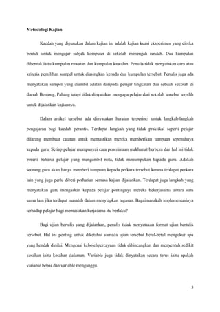 Metodologi Kajian


       Kaedah yang digunakan dalam kajian ini adalah kajian kuasi eksperimen yang direka

bentuk untuk mengajar subjek komputer di sekolah menengah rendah. Dua kumpulan

dibentuk iaitu kumpulan rawatan dan kumpulan kawalan. Penulis tidak menyatakan cara atau

kriteria pemilihan sampel untuk diasingkan kepada dua kumpulan tersebut. Penulis juga ada

menyatakan sampel yang diambil adalah daripada pelajar tingkatan dua sebuah sekolah di

daerah Bentong, Pahang tetapi tidak dinyatakan mengapa pelajar dari sekolah tersebut terpilih

untuk dijalankan kajiannya.


       Dalam artikel tersebut ada dinyatakan huraian terperinci untuk langkah-langkah

pengajaran bagi kaedah perantis. Terdapat langkah yang tidak praktikal seperti pelajar

dilarang membuat catatan untuk memastikan mereka memberikan tumpuan sepenuhnya

kepada guru. Setiap pelajar mempunyai cara penerimaan maklumat berbeza dan hal ini tidak

bererti bahawa pelajar yang mengambil nota, tidak menumpukan kepada guru. Adakah

seorang guru akan hanya memberi tumpuan kepada perkara tersebut kerana terdapat perkara

lain yang juga perlu diberi perhatian semasa kajian dijalankan. Terdapat juga langkah yang

menyatakan guru mengaskan kepada pelajar pentingnya mereka bekerjasama antara satu

sama lain jika terdapat masalah dalam menyiapkan tugasan. Bagaimanakah implementasinya

terhadap pelajar bagi memastikan kerjasama itu berlaku?


       Bagi ujian bertulis yang dijalankan, penulis tidak menyatakan format ujian bertulis

tersebut. Hal ini penting untuk diketahui samada ujian tersebut betul-betul mengukur apa

yang hendak dinilai. Mengenai kebolehpercayaan tidak dibincangkan dan menyentuh sedikit

kesahan iaitu kesahan dalaman. Variable juga tidak dinyatakan secara terus iaitu apakah

variable bebas dan variable menganggu.



                                                                                           3
 