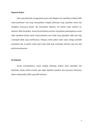 Dapatan Kajian


       Data yang diperolehi menggunakan ujian-t dan didapati aras signifikan p adalah 0.002

untuk pembinaan web yang menunjukkan terdapat perbezaan yang signifikan antara dua

kumpulan seterusnya penulis ada menyatakan hipotesis nul ditolak tetapi sebelum ini,

hipotesis tidak dinyatakan. Secara keseluruhannya penulis menyatakan penerangannya secara

tidak mendalam kerana masih wujud perkataan atau istilah yang digunakan tidak jelas bagi

sesetengah pihak yang membacanya. Sebagai contoh jadual waktu anjal, sebagai pendidik

memahami apa itu jadual waktu anjal tetapi tidak bagi sesetengah individu yang luar dari

profession perguruan.




Kesimpulan


       Secara kesimpulannya, masih terdapat beberapa perkara perlu diperbaiki dan

diperhalusi dalam artikel tersebut agar dapat dijadikan panduan oleh guru-guru khususnya

dalam melaksanakan P&P yang lebih berkesan.




                                                                                         4
 