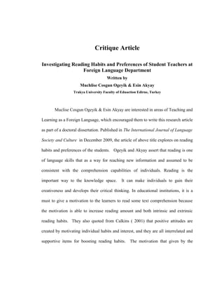 Critique Article

Investigating Reading Habits and Preferences of Student Teachers at
                  Foreign Language Department
                                      Written by
                      Muchlise Cosgun Ogeyik & Esin Akyay
                  Trakya University Faculty of Eduaction Edirne, Turkey



       Muclise Cosgun Ogeyik & Esin Akyay are interested in areas of Teaching and

Learning as a Foreign Language, which encouraged them to write this research article

as part of a doctoral dissertation. Published in The International Journal of Language

Society and Culture in December 2009, the article of above title explores on reading

habits and preferences of the students. Ogeyik and Akyay assert that reading is one

of language skills that as a way for reaching new information and assumed to be

consistent with the comprehension capabilities of individuals. Reading is the

important way to the knowledge space.          It can make individuals to gain their

creativeness and develops their critical thinking. In educational institutions, it is a

must to give a motivation to the learners to read some text comprehension because

the motivation is able to increase reading amount and both intrinsic and extrinsic

reading habits. They also quoted from Calkins ( 2001) that positive attitudes are

created by motivating individual habits and interest, and they are all interrelated and

supportive items for boosting reading habits.       The motivation that given by the
 
