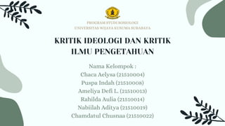 KRITIK IDEOLOGI DAN KRITIK
ILMU PENGETAHUAN
Nama Kelompok :
Chaca Aelysa (21510004)
Puspa Indah (21510008)
Ameliya Defi L. (21510013)
Rahilda Aulia (21510014)
Nabiilah Aditya (21510019)
Chamdatul Chusnaa (21510022)
PROGRAM STUDI SOSIOLOGI
UNIVERSITAS WIJAYA KUSUMA SURABAYA
 