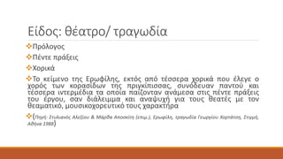 Είδος: θέατρο/ τραγωδία
Πρόλογος
Πέντε πράξεις
Χορικά
Το κείμενο της Ερωφίλης, εκτός από τέσσερα χορικά που έλεγε ο
χορός των κορασίδων της πριγκίπισσας, συνόδευαν παντού και
τέσσερα ιντερμέδια τα οποία παίζονταν ανάμεσα στις πέντε πράξεις
του έργου, σαν διάλειμμα και αναψυχή για τους θεατές με τον
θεαματικό, μουσικοχορευτικό τους χαρακτήρα
(Πηγή: Στυλιανός Αλεξίου & Μάρθα Αποσκίτη (επιμ.), Ερωφίλη, τραγωδία Γεωργίου Χορτάτση, Στιγμή,
Αθήνα 1988)
 