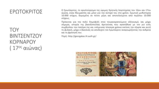 ΕΡΩΤΟΚΡΙΤΟΣ
ΤΟΥ
ΒΙΝΤΣΕΝΤΖΟΥ
ΚΟΡΝΑΡΟΥ
( 17ος αιώνας)
Ο Ερωτόκριτος, το αριστούργημα της ώριμης Κρητικής λογοτεχνίας του 16ου και 17ου
αιώνα, είναι θαυμαστός και μόνο για την αντοχή του στο χρόνο. Ερωτική μυθιστορία
10.000 στίχων, δομημένη σε πέντε μέρη και αποτελούμενη από περίπου 10.000
στίχους.
Πρόκειται για την πολύ δημοφιλή στον τουρκοκρατούμενο ελληνισμό, και μέχρι
σήμερα, ιστορία της βασιλοπούλας Αρετούσας που αγαπήθηκε με τον γιο ενός
συμβούλου του πατέρα της και υπέμειναν τέσσερα χρόνια εκείνος την εξορία και αυτή
τη φυλακή, μέχρι ο βασιλιάς να αποδεχτεί τον Ερωτόκριτο αναγνωρίζοντας την ανδρεία
και τη φρόνησή του.
Πηγή: http://georgakas.lit.auth.gr/
 