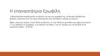 Η επαναστάτρια Ερωφίλη
Η βασιλοπούλα αναθεματίζει τα πλούτη της και την ομορφιά της, τα θεωρεί σκλαβιά και
φυλακή, κάνοντας έτσι την πρώτη διακήρυξη στην ελεύθερη επιλογή του έρωτα.
Ώφου, κακό μου ριζικό, κ’ίντα ‘θελα τα πλούτη / κ’ ίντα ’θελα να γεννηθώ στην αφεντιά ετούτη!
/ Τι με οφελούν οι ομορφιές, τι με φελούν τά κάλλη, / και τσ’ ορεξής μου τά κλειδιά να τά
κρατούσιν άλλοι; , Β΄49-60.
 