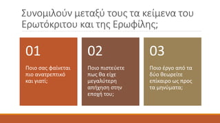 Συνομιλούν μεταξύ τους τα κείμενα του
Ερωτόκριτου και της Ερωφίλης;
Ποιο σας φαίνεται
πιο ανατρεπτικό
και γιατί;
01
Ποιο πιστεύετε
πως θα είχε
μεγαλύτερη
απήχηση στην
εποχή του;
02
Ποιο έργο από τα
δύο θεωρείτε
επίκαιρο ως προς
τα μηνύματα;
03
 