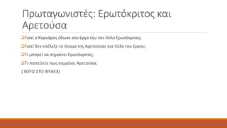 Πρωταγωνιστές: Ερωτόκριτος και
Αρετούσα
Γιατί ο Κορνάρος έδωσε στο έργο του τον τίτλο Ερωτόκριτος;
Γιατί δεν επέλεξε το όνομα της Αρετούσας για τίτλο του έργου;
Τι μπορεί να σημαίνει Ερωτόκριτος;
Τι πιστεύετε πως σημαίνει Αρετούσα;
( ΚΟΥΙΖ ΣΤΟ WEBEX)
 