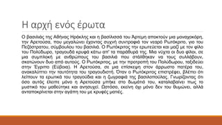 Η αρχή ενός έρωτα
Ο βασιλιάς της Αθήνας Ηράκλης και η βασίλισσά του Άρτεμη αποκτούν μια μοναχοκόρη,
την Αρετούσα, που μεγαλώνει έχοντας συχνή συντροφιά τον νεαρό Ρωτόκριτο, γιο του
Πεζόστρατου, σύμβουλου του βασιλιά. Ο Ρωτόκριτος την ερωτεύεται και μαζί με τον φίλο
του Πολύδωρο, τραγουδά κρυφά κάτω απ' τα παράθυρά της. Μια νύχτα οι δυο φίλοι, σε
μια συμπλοκή με ανθρώπους του βασιλιά που στάλθηκαν να τους συλλάβουν,
σκοτώνουν δυο από αυτούς. Ο Ρωτόκριτος, με την προτροπή του Πολύδωρου, ταξιδεύει
στην Έγριπο (Εύβοια). Η Αρετούσα, σε μια επίσκεψη στον άρρωστο πατέρα του,
ανακαλύπτει την ταυτότητα του τραγουδιστή. Όταν ο Ρωτόκριτος επιστρέφει, βλέπει ότι
λείπουν τα ερωτικά του τραγούδια και η ζωγραφιά της βασιλοπούλας. Γνωρίζοντας ότι
όσο αυτός έλειπε μόνο η Αρετούσα μπήκε στο δωμάτιό του, καταλαβαίνει πως το
μυστικό του μαθεύτηκε και ανησυχεί. Ωστόσο, εκείνη όχι μόνο δεν του θυμώνει, αλλά
ανταποκρίνεται στην αγάπη του με κρυφές ματιές.
 