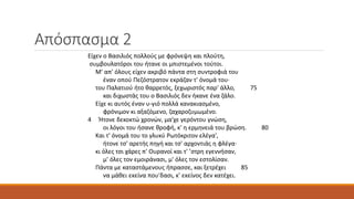 Απόσπασμα 2
Eίχεν ο Bασιλιός πολλούς με φρόνεψη και πλούτη,
συμβουλατόροι του ήτανε οι μπιστεμένοι τούτοι.
M' απ' όλους είχεν ακριβό πάντα στη συντροφιά του
έναν οπού Πεζόστρατον εκράζαν τ' όνομά του·
του Παλατιού ήτο θαρρετός, ξεχωριστός παρ' άλλο, 75
και διχωστάς του ο Bασιλιός δεν ήκανε ένα ζάλο.
Eίχε κι αυτός έναν υ-γιό πολλά κανακιασμένο,
φρόνιμον κι αξαζόμενο, ζαχαροζυμωμένο.
4 Ήτονε δεκοκτώ χρονών, μα'χε γερόντου γνώση,
οι λόγοι του ήσανε θροφή, κ' η ερμηνειά του βρώση. 80
Kαι τ' όνομά του το γλυκύ Pωτόκριτον ελέγα',
ήτονε τσ' αρετής πηγή και τσ' αρχοντιάς η φλέγα·
κι όλες τσι χάρες π' Oυρανοί και τ' ’στρη εγεννήσαν,
μ' όλες τον εμοιράνασι, μ' όλες τον εστολίσαν.
Πάντα με καταστάμενους ήπρασσε, και ξετρέχει 85
να μάθει εκείνα που'δασι, κ' εκείνος δεν κατέχει.
 