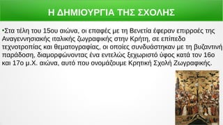 Η ΔΗΜΙΟΥΡΓΙΑ ΤΗΣ ΣΧΟΛΗΣ
●
Στα τέλη του 15ου αιώνα, οι επαφές με τη Βενετία έφεραν επιρροές της
Αναγεννησιακής ιταλικής ζωγραφικής στην Κρήτη, σε επίπεδο
τεχνοτροπίας και θεματογραφίας, οι οποίες συνδυάστηκαν με τη βυζαντινή
παράδοση, διαμορφώνοντας ένα εντελώς ξεχωριστό ύφος κατά τον 16ο
και 17ο μ.Χ. αιώνα, αυτό που ονομάζουμε Κρητική Σχολή Ζωγραφικής.
 