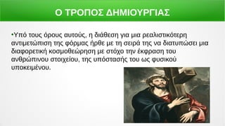 Ο ΤΡΟΠΟΣ ΔΗΜΙΟΥΡΓΙΑΣ
●
Υπό τους όρους αυτούς, η διάθεση για μια ρεαλιστικότερη
αντιμετώπιση της φόρμας ήρθε με τη σειρά της να διατυπώσει μια
διαφορετική κοσμοθεώρηση με στόχο την έκφραση του
ανθρώπινου στοιχείου, της υπόστασής του ως φυσικού
υποκειμένου.
 