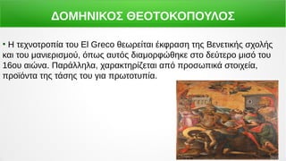 ΔΟΜΗΝΙΚΟΣ ΘΕΟΤΟΚΟΠΟΥΛΟΣ
●
Η τεχνοτροπία του El Greco θεωρείται έκφραση της Βενετικής σχολής
και του μανιερισμού, όπως αυτός διαμορφώθηκε στο δεύτερο μισό του
16ου αιώνα. Παράλληλα, χαρακτηρίζεται από προσωπικά στοιχεία,
προϊόντα της τάσης του για πρωτοτυπία.
 
