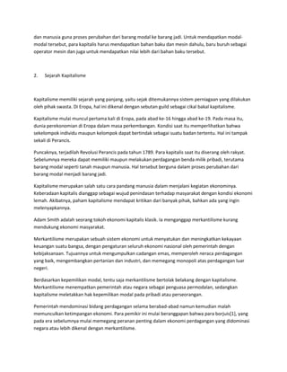 dan manusia guna proses perubahan dari barang modal ke barang jadi. Untuk mendapatkan modal-
modal tersebut, para kapitalis harus mendapatkan bahan baku dan mesin dahulu, baru buruh sebagai
operator mesin dan juga untuk mendapatkan nilai lebih dari bahan baku tersebut.
2. Sejarah Kapitalisme
Kapitalisme memiliki sejarah yang panjang, yaitu sejak ditemukannya sistem perniagaan yang dilakukan
oleh pihak swasta. Di Eropa, hal ini dikenal dengan sebutan guild sebagai cikal bakal kapitalisme.
Kapitalisme mulai muncul pertama kali di Eropa, pada abad ke-16 hingga abad ke-19. Pada masa itu,
dunia perekonomian di Eropa dalam masa perkembangan. Kondisi saat itu memperlihatkan bahwa
sekelompok individu maupun kelompok dapat bertindak sebagai suatu badan tertentu. Hal ini tampak
sekali di Perancis.
Puncaknya, terjadilah Revolusi Perancis pada tahun 1789. Para kapitalis saat itu diserang oleh rakyat.
Sebelumnya mereka dapat memiliki maupun melakukan perdagangan benda milik pribadi, terutama
barang modal seperti tanah maupun manusia. Hal tersebut berguna dalam proses perubahan dari
barang modal menjadi barang jadi.
Kapitalisme merupakan salah satu cara pandang manusia dalam menjalani kegiatan ekonominya.
Keberadaan kapitalis dianggap sebagai wujud penindasan terhadap masyarakat dengan kondisi ekonomi
lemah. Akibatnya, paham kapitalisme mendapat kritikan dari banyak pihak, bahkan ada yang ingin
melenyapkannya.
Adam Smith adalah seorang tokoh ekonomi kapitalis klasik. Ia menganggap merkantilisme kurang
mendukung ekonomi masyarakat.
Merkantilisme merupakan sebuah sistem ekonomi untuk menyatukan dan meningkatkan kekayaan
keuangan suatu bangsa, dengan pengaturan seluruh ekonomi nasional oleh pemerintah dengan
kebijaksanaan. Tujuannya untuk mengumpulkan cadangan emas, memperoleh neraca perdagangan
yang baik, mengembangkan pertanian dan industri, dan memegang monopoli atas perdagangan luar
negeri.
Berdasarkan kepemilikan modal, tentu saja merkantilisme bertolak belakang dengan kapitalisme.
Merkantilisme menempatkan pemerintah atau negara sebagai penguasa permodalan, sedangkan
kapitalisme meletakkan hak kepemilikan modal pada pribadi atau perseorangan.
Pemerintah mendominasi bidang perdagangan selama berabad-abad namun kemudian malah
memunculkan ketimpangan ekonomi. Para pemikir ini mulai beranggapan bahwa para borjuis[1], yang
pada era sebelumnya mulai memegang peranan penting dalam ekonomi perdagangan yang didominasi
negara atau lebih dikenal dengan merkantilisme.
 