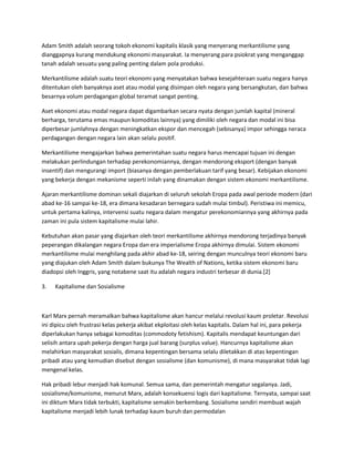 Adam Smith adalah seorang tokoh ekonomi kapitalis klasik yang menyerang merkantilisme yang
dianggapnya kurang mendukung ekonomi masyarakat. Ia menyerang para psiokrat yang menganggap
tanah adalah sesuatu yang paling penting dalam pola produksi.
Merkantilisme adalah suatu teori ekonomi yang menyatakan bahwa kesejahteraan suatu negara hanya
ditentukan oleh banyaknya aset atau modal yang disimpan oleh negara yang bersangkutan, dan bahwa
besarnya volum perdagangan global teramat sangat penting.
Aset ekonomi atau modal negara dapat digambarkan secara nyata dengan jumlah kapital (mineral
berharga, terutama emas maupun komoditas lainnya) yang dimiliki oleh negara dan modal ini bisa
diperbesar jumlahnya dengan meningkatkan ekspor dan mencegah (sebisanya) impor sehingga neraca
perdagangan dengan negara lain akan selalu positif.
Merkantilisme mengajarkan bahwa pemerintahan suatu negara harus mencapai tujuan ini dengan
melakukan perlindungan terhadap perekonomiannya, dengan mendorong eksport (dengan banyak
insentif) dan mengurangi import (biasanya dengan pemberlakuan tarif yang besar). Kebijakan ekonomi
yang bekerja dengan mekanisme seperti inilah yang dinamakan dengan sistem ekonomi merkantilisme.
Ajaran merkantilisme dominan sekali diajarkan di seluruh sekolah Eropa pada awal periode modern (dari
abad ke-16 sampai ke-18, era dimana kesadaran bernegara sudah mulai timbul). Peristiwa ini memicu,
untuk pertama kalinya, intervensi suatu negara dalam mengatur perekonomiannya yang akhirnya pada
zaman ini pula sistem kapitalisme mulai lahir.
Kebutuhan akan pasar yang diajarkan oleh teori merkantilisme akhirnya mendorong terjadinya banyak
peperangan dikalangan negara Eropa dan era imperialisme Eropa akhirnya dimulai. Sistem ekonomi
merkantilisme mulai menghilang pada akhir abad ke-18, seiring dengan munculnya teori ekonomi baru
yang diajukan oleh Adam Smith dalam bukunya The Wealth of Nations, ketika sistem ekonomi baru
diadopsi oleh Inggris, yang notabene saat itu adalah negara industri terbesar di dunia.[2]
3. Kapitalisme dan Sosialisme
Karl Marx pernah meramalkan bahwa kapitalisme akan hancur melalui revolusi kaum proletar. Revolusi
ini dipicu oleh frustrasi kelas pekerja akibat ekploitasi oleh kelas kapitalis. Dalam hal ini, para pekerja
diperlakukan hanya sebagai komoditas (commodoty fetishism). Kapitalis mendapat keuntungan dari
selisih antara upah pekerja dengan harga jual barang (surplus value). Hancurnya kapitalisme akan
melahirkan masyarakat sosialis, dimana kepentingan bersama selalu diletakkan di atas kepentingan
pribadi atau yang kemudian disebut dengan sosialisme (dan komunisme), di mana masyarakat tidak lagi
mengenal kelas.
Hak pribadi lebur menjadi hak komunal. Semua sama, dan pemerintah mengatur segalanya. Jadi,
sosialisme/komunisme, menurut Marx, adalah konsekuensi logis dari kapitalisme. Ternyata, sampai saat
ini diktum Marx tidak terbukti, kapitalisme semakin berkembang. Sosialisme sendiri membuat wajah
kapitalisme menjadi lebih lunak terhadap kaum buruh dan permodalan
 