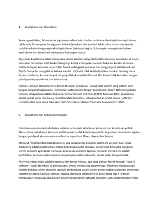 4. Kapitalisme dan Demokrasi.
Sama seperti Marx, Schumpeter juga meramalkan keberhasilan sosialisme dan kejatuhan kapitalisme.
Lebih jauh, Schumpeter berargumen bahwa demokrasi bisa tumbuh lebih subur dalam masyarakat
sosialisme ketimbang masyarakat kapitalisme. Sekalipun begitu, Schumpeter mengatakan bahwa
kapitalisme dan demokrasi mempunyai hubungan mutual.
Kejatuhan kapitalisme lebih merupakan proses alami (creative destruction) menuju sosialisme, di mana
kemudian demokrasi lebih berkembang lagi. Ketika Schumpeter menulis buku itu, kondisi ekonomi-
politik di negara komunis, seperti Uni Soviet sedang jelek-jeleknya dan sungguh jauh dari demokrasi.
Tapi Schumpeter mengatakan bahwa kondisi Uni Soviet tidak boleh dijadikan patokan tentang masa
depan sosialisme, karena banyak hal yang dilakukan sosialis Rusia di Uni Soviet tidak konsisten dengan
prinsip-prinsip sosialisme dan komunisme.
Namun, ramalan Schumpeter ini belum terbukti, demokrasi– paling tidak seperti yang diklaim oleh
banyak penganut kapitalisme– demokrasi justru identik dengan kapitalisme. Robert Dahl menjadikan
tema ini sebagai fokus dalam bukunya, Democracy and Its Critics (1989). Menurut Dahl, kapitalisme
adalah syarat perlu (necessary condition) dari demokrasi, sekalipun bukan syarat cukup (sufficent
condition) Hal yang sama dikatakan oleh Peter Berger dalam “Capitalist Revolution” (1986).
5. Kapitalisme dan Kebebasan Individu
Friedman menjabarkan kebebasan individu ini menjadi kebebasan ekonomi dan kebebasan politik.
Menurutnya, kebebasan ekonomi adalah syarat mutlak kebebasan politik. Argumen Friedman ini sejalan
dengan pendapat ekonom-ekonom Austria seperti von Mises, Hayek, dan Simons.
Menurut Friedman dan mazhab Austria, jika kausalitas itu ekonomi-politik ini berjalan baik, maka
produknya adalah kolektivisme. Ketika kebebasan politik tercapai, pemerintah berusaha mengatur
sistem ekonomi agar dapat mencapai kebebasan ekonomi. Namun, menurut mereka, ini adalah
kontradiksi, karena ia akan menjurus kepada pemusatan kekuatan, secara sadar ataupun tidak.
Akhirnya, yang terjadi adalah ekploitasi dan lantas menuju, apa yang disebut Hayek sebagai “road to
serfdom”: (jalan (kembali) ke penindasan). Untuk mendukung argumennya, Friedman menyebutkan
contoh di mana sistem ekonomi kapitalis berkembang dalam sistem pemerintahan yang non-demoratis,
seperti fasis Italia, Spanyol, Jerman, Jepang, dan Rusia sebelum PD II. Lebih tegas lagi, Friedman
mengatakan, hanya ada dua pilihan dalam mengorganisir aktivitas ekonomi, yaitu sistem totaliter yang
 