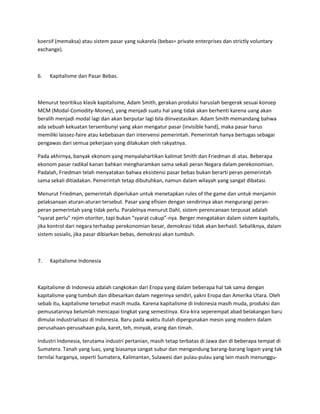 koersif (memaksa) atau sistem pasar yang sukarela (bebas= private enterprises dan strictly voluntary
exchange).
6. Kapitalisme dan Pasar Bebas.
Menurut teoritikus klasik kapitalisme, Adam Smith, gerakan produksi haruslah bergerak sesuai konsep
MCM (Modal-Comodity-Money), yang menjadi suatu hal yang tidak akan berhenti karena uang akan
beralih menjadi modal lagi dan akan berputar lagi bila diinvestasikan. Adam Smith memandang bahwa
ada sebuah kekuatan tersembunyi yang akan mengatur pasar (invisible hand), maka pasar harus
memiliki laissez-faire atau kebebasan dari intervensi pemerintah. Pemerintah hanya bertugas sebagai
pengawas dari semua pekerjaan yang dilakukan oleh rakyatnya.
Pada akhirnya, banyak ekonom yang menyalahartikan kalimat Smith dan Friedman di atas. Beberapa
ekonom pasar radikal kanan bahkan mengharamkan sama sekali peran Negara dalam perekonomian.
Padalah, Friedman telah menyatakan bahwa eksistensi pasar bebas bukan berarti peran pemerintah
sama sekali ditiadakan. Pemerintah tetap dibutuhkan, namun dalam wilayah yang sangat dibatasi.
Menurut Friedman, pemerintah diperlukan untuk menetapkan rules of the game dan untuk menjamin
pelaksanaan aturan-aturan tersebut. Pasar yang efisien dengan sendirinya akan mengurangi peran-
peran pemerintah yang tidak perlu. Paralelnya menurut Dahl, sistem perencanaan terpusat adalah
“syarat perlu” rejim otoriter, tapi bukan “syarat cukup”-nya. Berger mengatakan dalam sistem kapitalis,
jika kontrol dari negara terhadap perekonomian besar, demokrasi tidak akan berhasil. Sebaliknya, dalam
sistem sosialis, jika pasar dibiarkan bebas, demokrasi akan tumbuh.
7. Kapitalisme Indonesia
Kapitalisme di Indonesia adalah cangkokan dari Eropa yang dalam beberapa hal tak sama dengan
kapitalisme yang tumbuh dan dibesarkan dalam negerinya sendiri, yakni Eropa dan Amerika Utara. Oleh
sebab itu, kapitalisme tersebut masih muda. Karena kapitalisme di Indonesia masih muda, produksi dan
pemusatannya belumlah mencapai tingkat yang semestinya. Kira-kira seperempat abad belakangan baru
dimulai industrialisasi di Indonesia. Baru pada waktu itulah dipergunakan mesin yang modern dalam
perusahaan-perusahaan gula, karet, teh, minyak, arang dan timah.
Industri Indonesia, terutama industri pertanian, masih tetap terbatas di Jawa dan di beberapa tempat di
Sumatera. Tanah yang luas, yang biasanya sangat subur dan mengandung barang-barang logam yang tak
ternilai harganya, seperti Sumatera, Kalimantan, Sulawesi dan pulau-pulau yang lain masih menunggu-
 